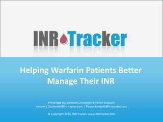 Helping Patients Regulate Their INR
       Helping Warfarin Patients Better
             www.INRTracker.com
              Manage Their INR
Veronica Coulombe                                      Pavan Katepalli
                       Presented by: Veronica Coulombe & Pavan Katepalli
Co-founder & CEO                                       Co-founder & CTO
              Veronica.Coulombe@inrtracker.com | Pavan.Katepalli@inrtracker.com
Veronica.Coulombe@inrtracker.com                       Pavan.Katepalli@inrtracker.com
                       © Copyright 2013, INR Tracker, www.INRTracker.com
                                                          © Copyright 2013 | www.INRTracker.com
 
