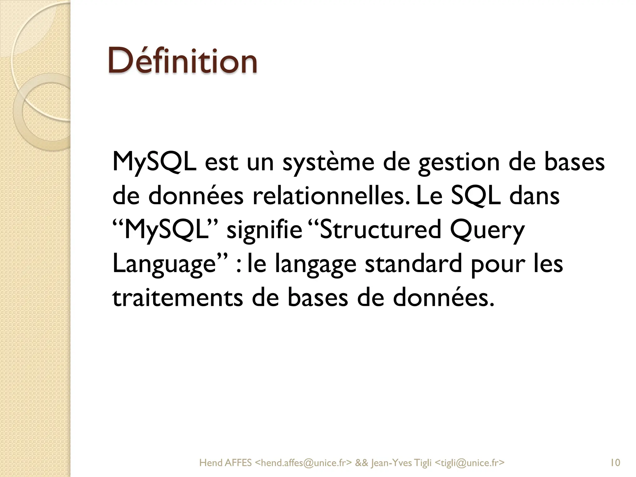 Définition
MySQL est un système de gestion de bases
de données relationnelles. Le SQL dans
“MySQL” signifie “Structured Query
Language” : le langage standard pour les
traitements de bases de données.
Hend AFFES <hend.affes@unice.fr> && Jean-Yves Tigli <tigli@unice.fr> 10
 