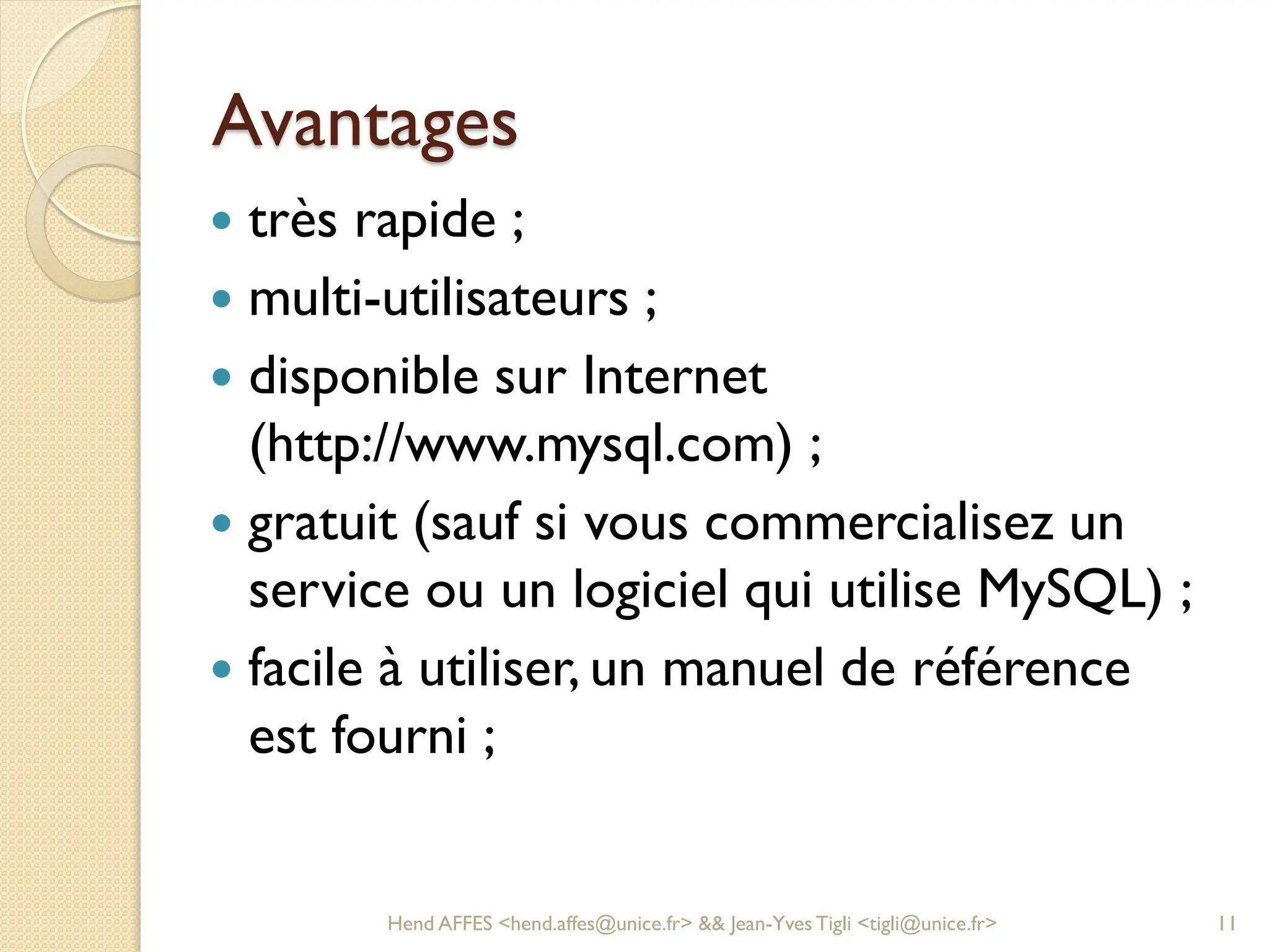 Avantages
 très rapide ;
 multi-utilisateurs ;
 disponible sur Internet
(http://www.mysql.com) ;
 gratuit (sauf si vous commercialisez un
service ou un logiciel qui utilise MySQL) ;
 facile à utiliser, un manuel de référence
est fourni ;
Hend AFFES <hend.affes@unice.fr> && Jean-Yves Tigli <tigli@unice.fr> 11
 