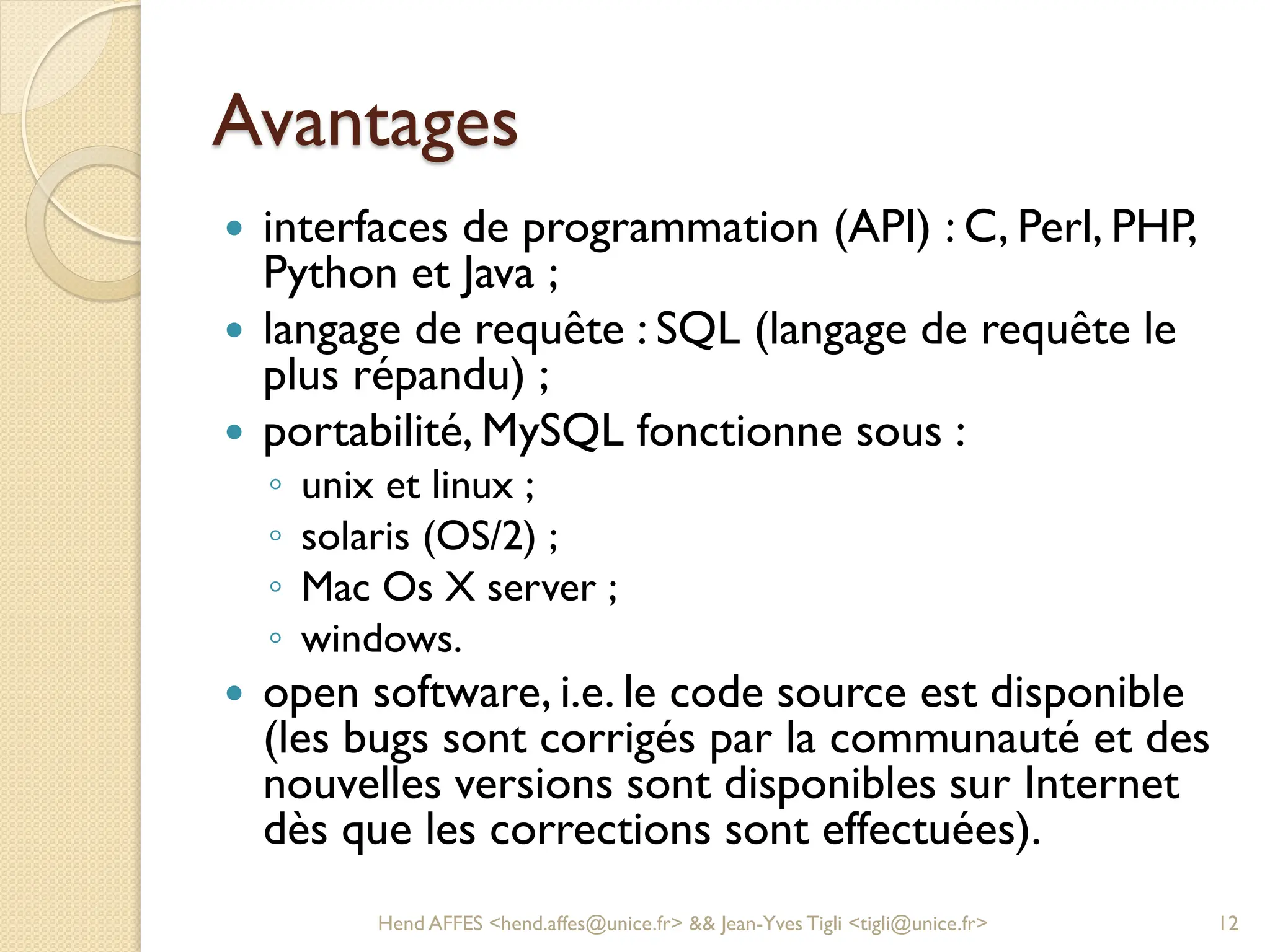 Avantages
 interfaces de programmation (API) : C, Perl, PHP,
Python et Java ;
 langage de requête : SQL (langage de requête le
plus répandu) ;
 portabilité, MySQL fonctionne sous :
◦ unix et linux ;
◦ solaris (OS/2) ;
◦ Mac Os X server ;
◦ windows.
 open software, i.e. le code source est disponible
(les bugs sont corrigés par la communauté et des
nouvelles versions sont disponibles sur Internet
dès que les corrections sont effectuées).
Hend AFFES <hend.affes@unice.fr> && Jean-Yves Tigli <tigli@unice.fr> 12
 