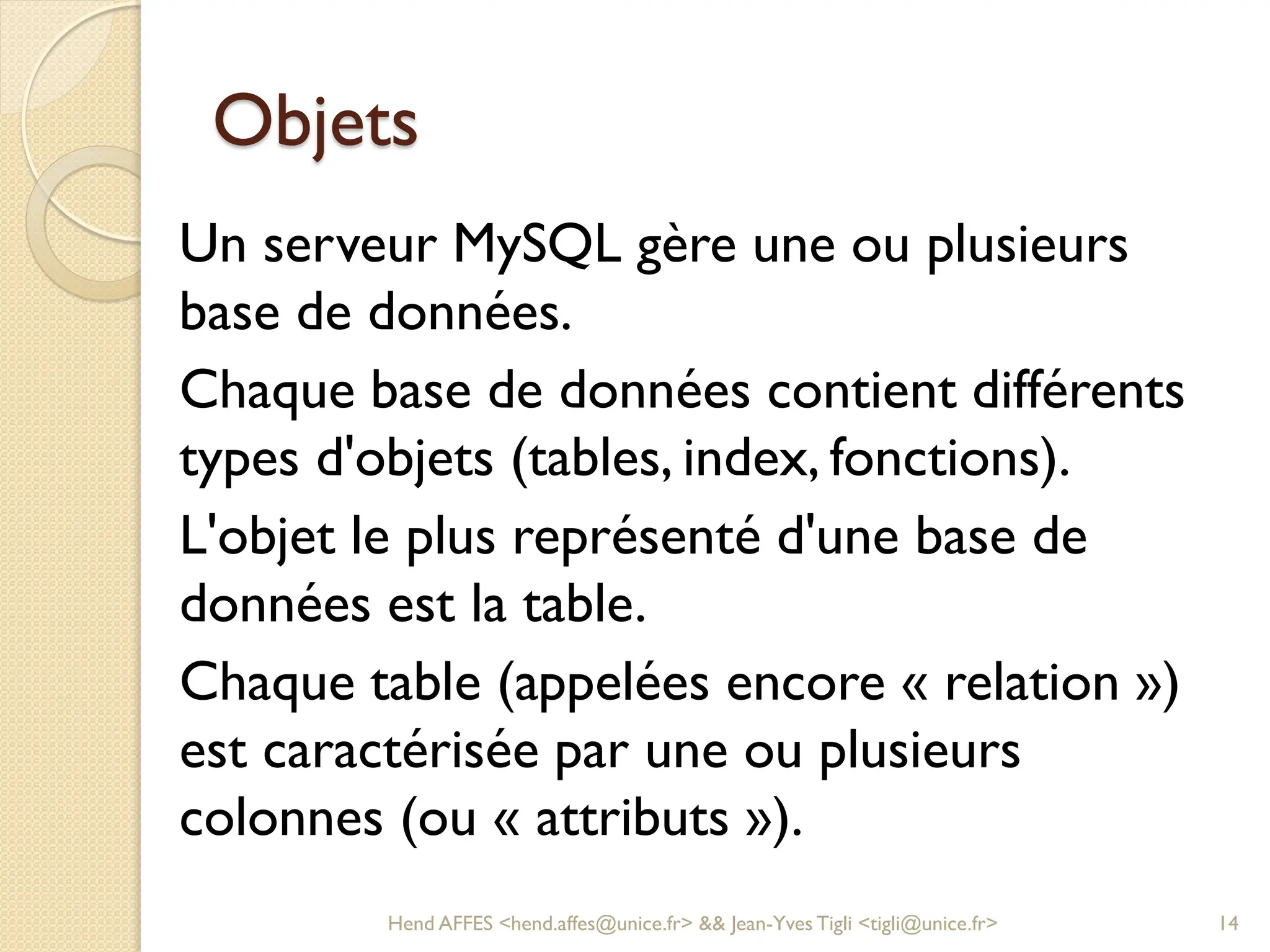 Objets
Un serveur MySQL gère une ou plusieurs
base de données.
Chaque base de données contient différents
types d'objets (tables, index, fonctions).
L'objet le plus représenté d'une base de
données est la table.
Chaque table (appelées encore « relation »)
est caractérisée par une ou plusieurs
colonnes (ou « attributs »).
Hend AFFES <hend.affes@unice.fr> && Jean-Yves Tigli <tigli@unice.fr> 14
 