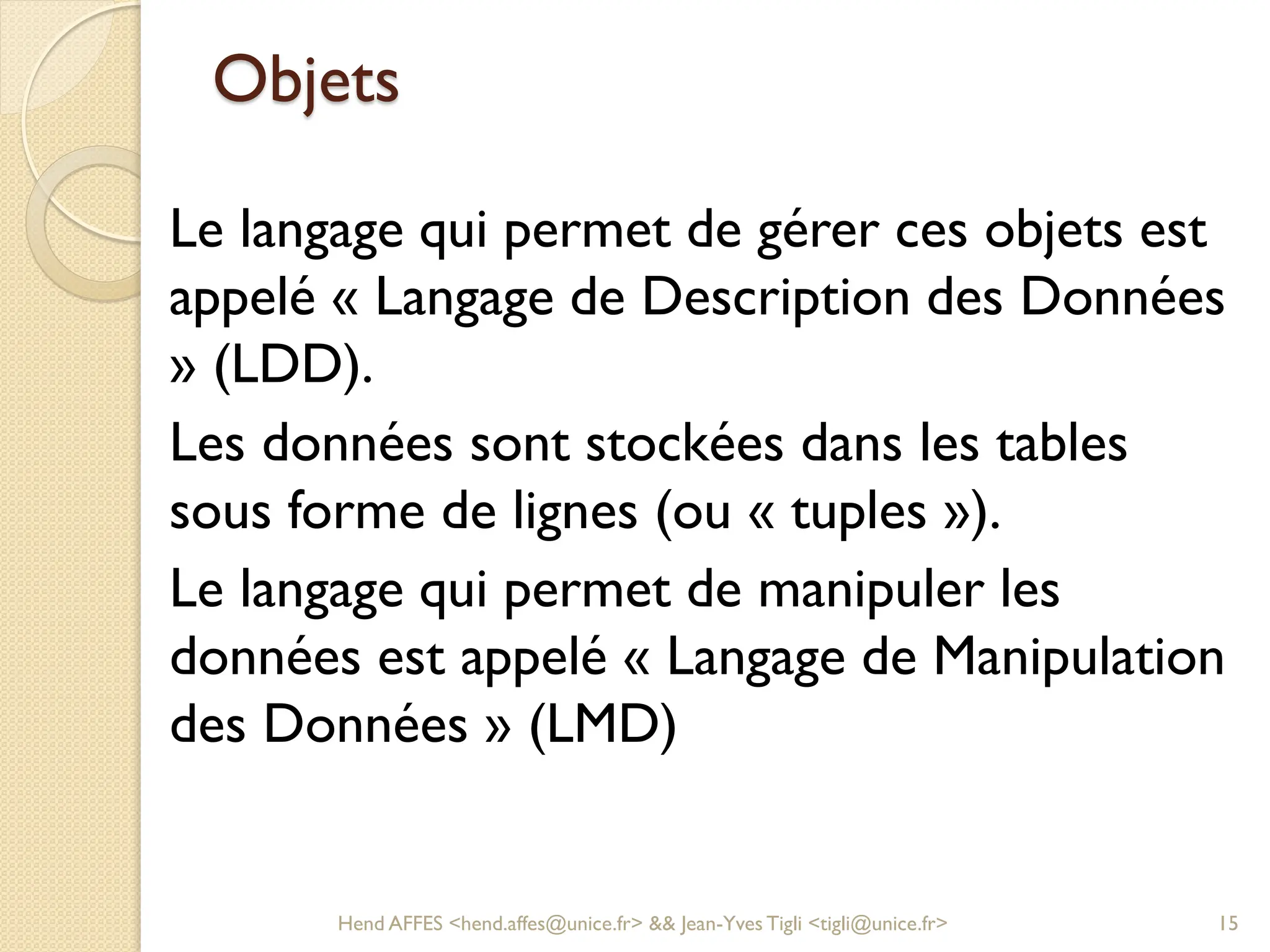 Objets
Le langage qui permet de gérer ces objets est
appelé « Langage de Description des Données
» (LDD).
Les données sont stockées dans les tables
sous forme de lignes (ou « tuples »).
Le langage qui permet de manipuler les
données est appelé « Langage de Manipulation
des Données » (LMD)
Hend AFFES <hend.affes@unice.fr> && Jean-Yves Tigli <tigli@unice.fr> 15
 