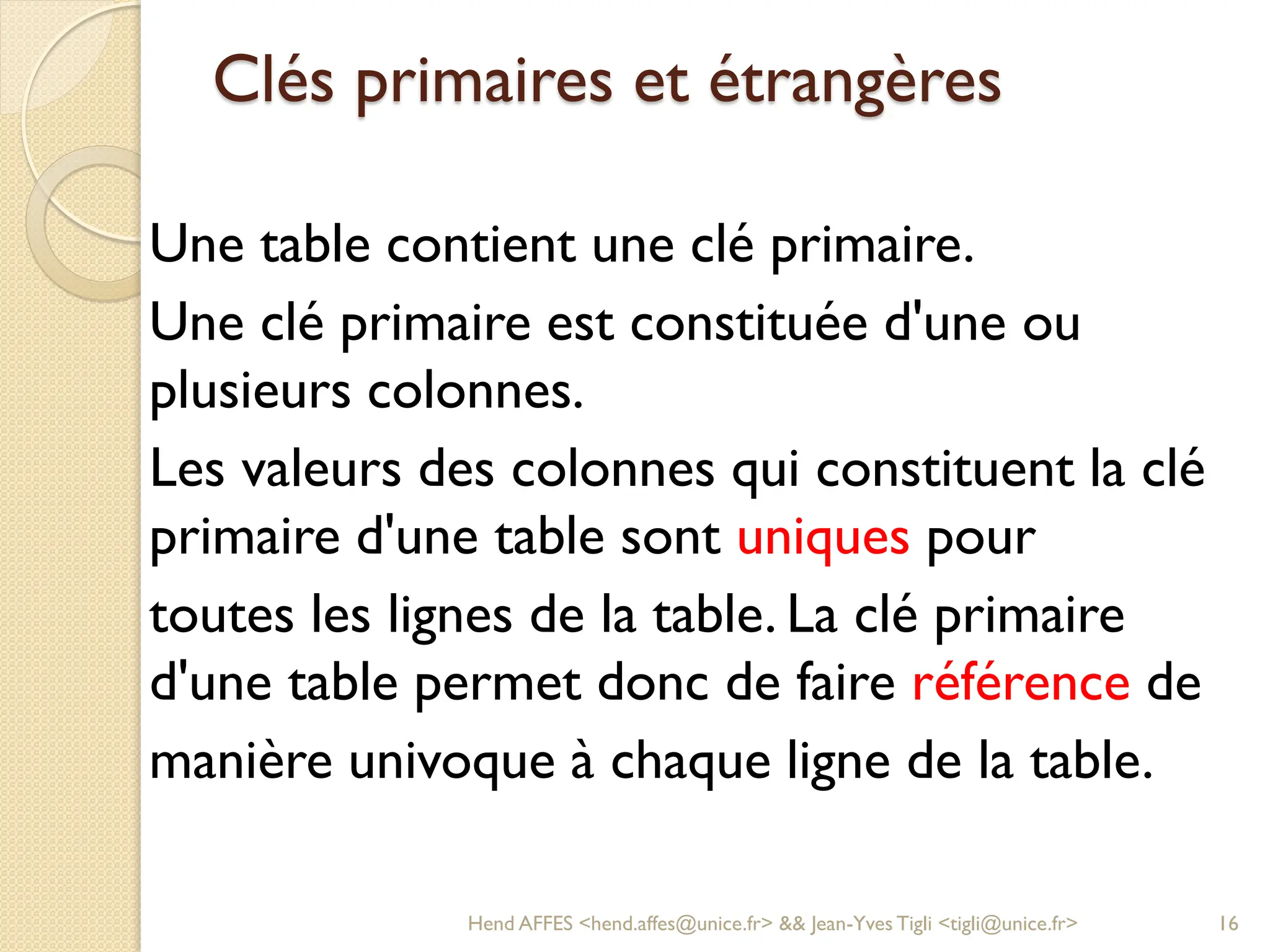 Clés primaires et étrangères
Une table contient une clé primaire.
Une clé primaire est constituée d'une ou
plusieurs colonnes.
Les valeurs des colonnes qui constituent la clé
primaire d'une table sont uniques pour
toutes les lignes de la table. La clé primaire
d'une table permet donc de faire référence de
manière univoque à chaque ligne de la table.
Hend AFFES <hend.affes@unice.fr> && Jean-Yves Tigli <tigli@unice.fr> 16
 