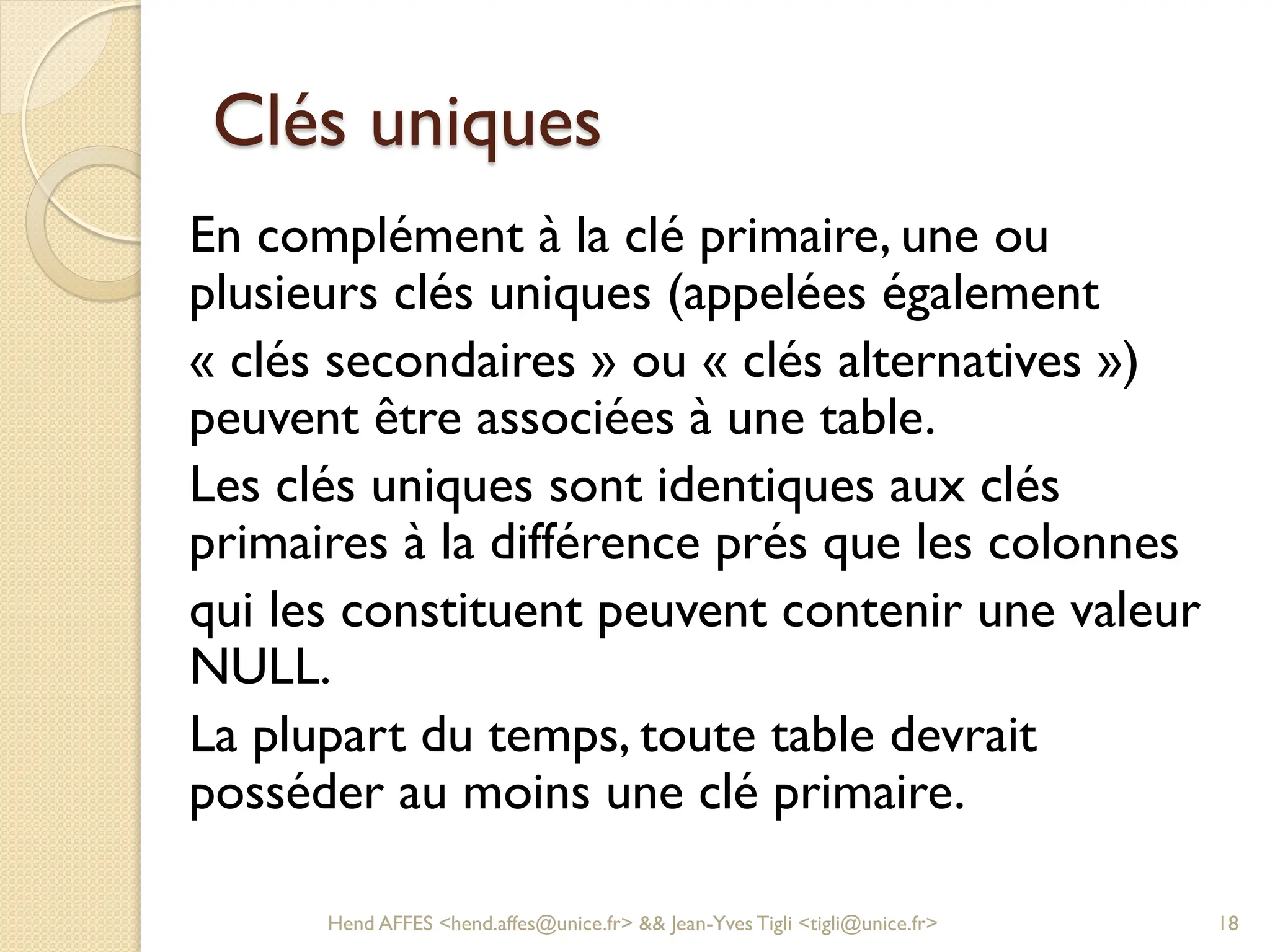 Clés uniques
En complément à la clé primaire, une ou
plusieurs clés uniques (appelées également
« clés secondaires » ou « clés alternatives »)
peuvent être associées à une table.
Les clés uniques sont identiques aux clés
primaires à la différence prés que les colonnes
qui les constituent peuvent contenir une valeur
NULL.
La plupart du temps, toute table devrait
posséder au moins une clé primaire.
Hend AFFES <hend.affes@unice.fr> && Jean-Yves Tigli <tigli@unice.fr> 18
 