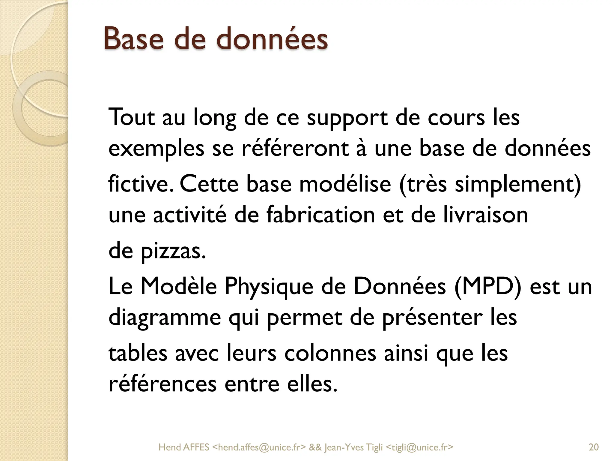 Base de données
Tout au long de ce support de cours les
exemples se référeront à une base de données
fictive. Cette base modélise (très simplement)
une activité de fabrication et de livraison
de pizzas.
Le Modèle Physique de Données (MPD) est un
diagramme qui permet de présenter les
tables avec leurs colonnes ainsi que les
références entre elles.
Hend AFFES <hend.affes@unice.fr> && Jean-Yves Tigli <tigli@unice.fr> 20
 