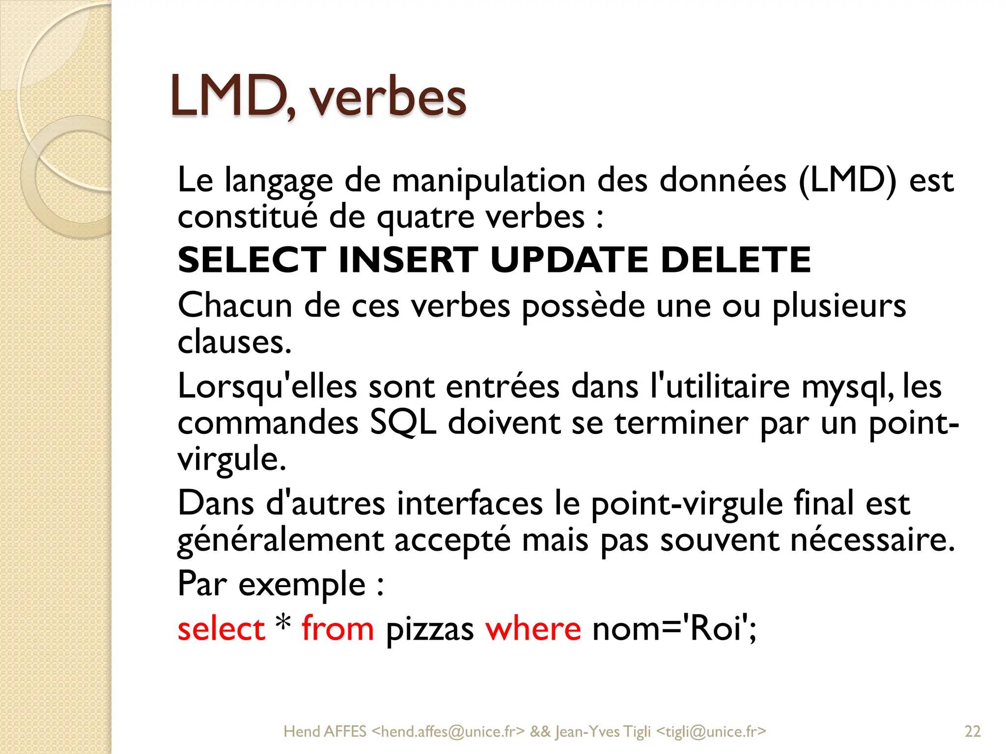 LMD, verbes
Le langage de manipulation des données (LMD) est
constitué de quatre verbes :
SELECT INSERT UPDATE DELETE
Chacun de ces verbes possède une ou plusieurs
clauses.
Lorsqu'elles sont entrées dans l'utilitaire mysql, les
commandes SQL doivent se terminer par un point-
virgule.
Dans d'autres interfaces le point-virgule final est
généralement accepté mais pas souvent nécessaire.
Par exemple :
select * from pizzas where nom='Roi';
Hend AFFES <hend.affes@unice.fr> && Jean-Yves Tigli <tigli@unice.fr> 22
 