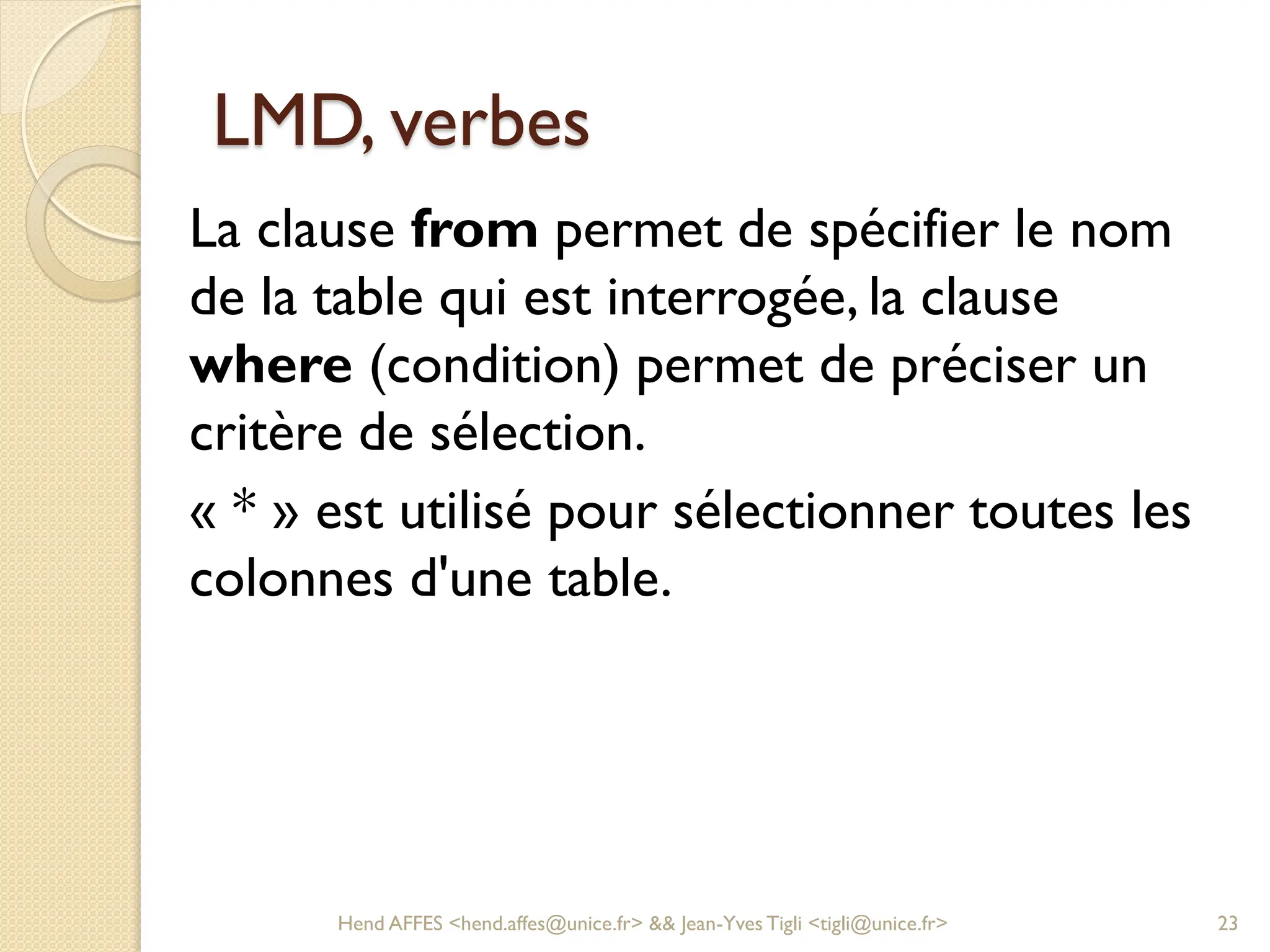 LMD, verbes
La clause from permet de spécifier le nom
de la table qui est interrogée, la clause
where (condition) permet de préciser un
critère de sélection.
« * » est utilisé pour sélectionner toutes les
colonnes d'une table.
Hend AFFES <hend.affes@unice.fr> && Jean-Yves Tigli <tigli@unice.fr> 23
 