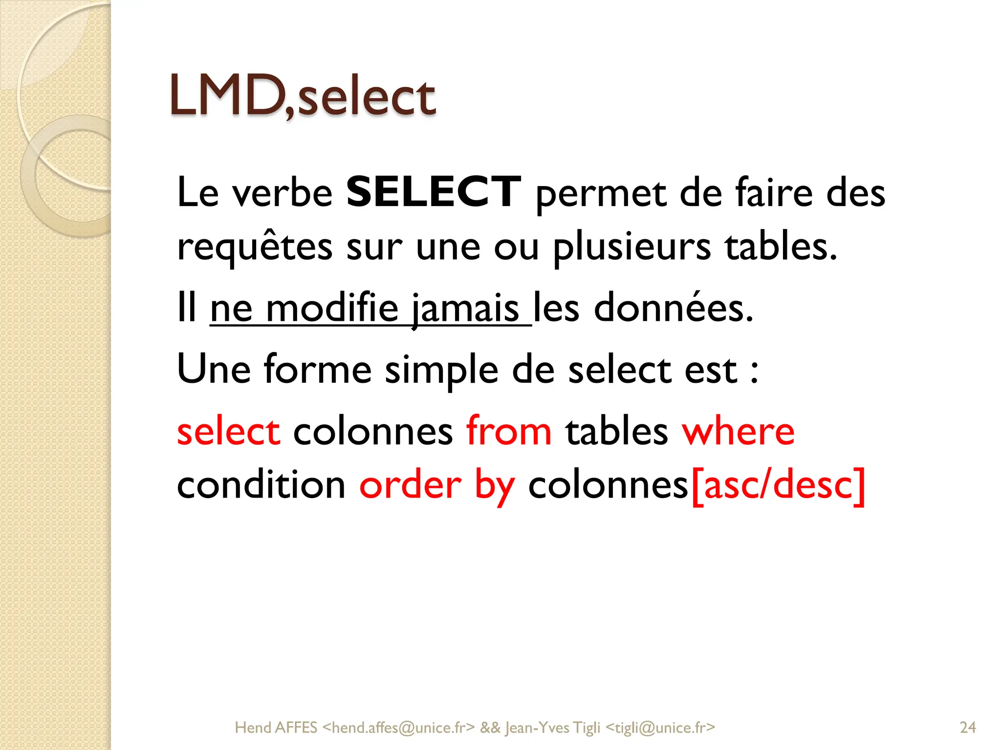 LMD,select
Le verbe SELECT permet de faire des
requêtes sur une ou plusieurs tables.
Il ne modifie jamais les données.
Une forme simple de select est :
select colonnes from tables where
condition order by colonnes[asc/desc]
Hend AFFES <hend.affes@unice.fr> && Jean-Yves Tigli <tigli@unice.fr> 24
 