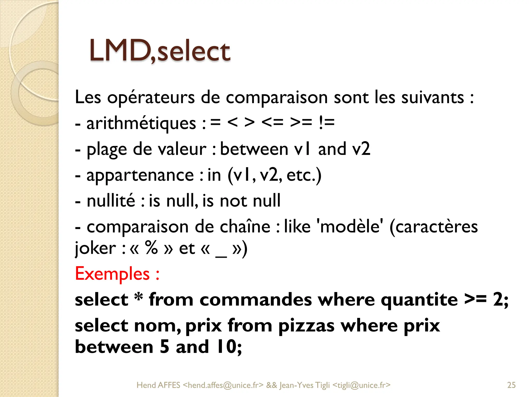 LMD,select
Les opérateurs de comparaison sont les suivants :
- arithmétiques : = < > <= >= !=
- plage de valeur : between v1 and v2
- appartenance : in (v1, v2, etc.)
- nullité : is null, is not null
- comparaison de chaîne : like 'modèle' (caractères
joker : « % » et « _ »)
Exemples :
select * from commandes where quantite >= 2;
select nom, prix from pizzas where prix
between 5 and 10;
Hend AFFES <hend.affes@unice.fr> && Jean-Yves Tigli <tigli@unice.fr> 25
 