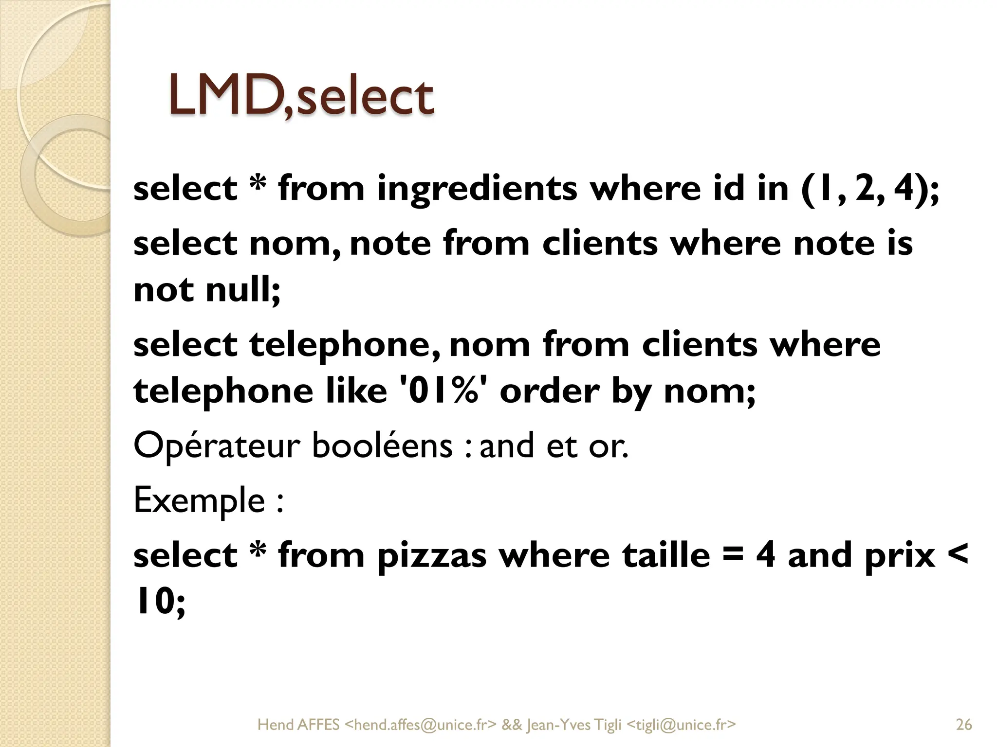 LMD,select
select * from ingredients where id in (1, 2, 4);
select nom, note from clients where note is
not null;
select telephone, nom from clients where
telephone like '01%' order by nom;
Opérateur booléens : and et or.
Exemple :
select * from pizzas where taille = 4 and prix <
10;
Hend AFFES <hend.affes@unice.fr> && Jean-Yves Tigli <tigli@unice.fr> 26
 