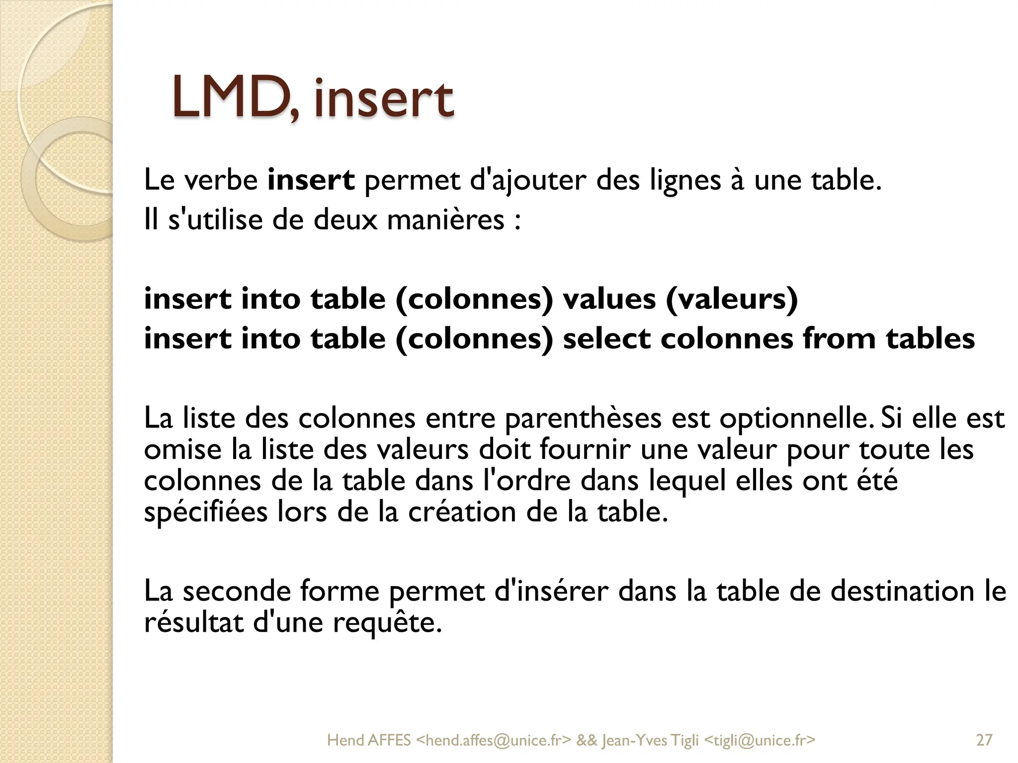 LMD, insert
Le verbe insert permet d'ajouter des lignes à une table.
Il s'utilise de deux manières :
insert into table (colonnes) values (valeurs)
insert into table (colonnes) select colonnes from tables
La liste des colonnes entre parenthèses est optionnelle. Si elle est
omise la liste des valeurs doit fournir une valeur pour toute les
colonnes de la table dans l'ordre dans lequel elles ont été
spécifiées lors de la création de la table.
La seconde forme permet d'insérer dans la table de destination le
résultat d'une requête.
Hend AFFES <hend.affes@unice.fr> && Jean-Yves Tigli <tigli@unice.fr> 27
 