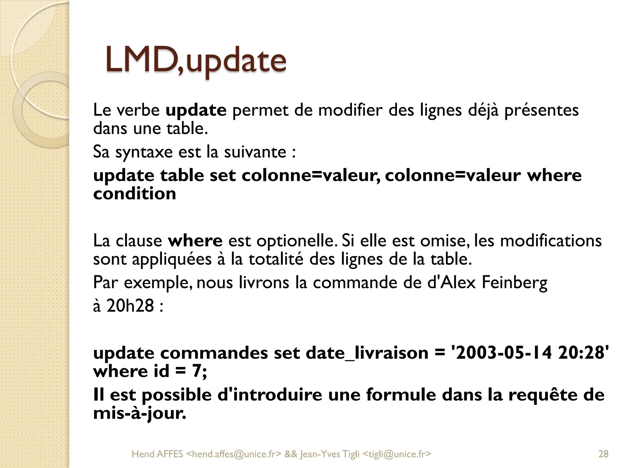 LMD,update
Le verbe update permet de modifier des lignes déjà présentes
dans une table.
Sa syntaxe est la suivante :
update table set colonne=valeur, colonne=valeur where
condition
La clause where est optionelle. Si elle est omise, les modifications
sont appliquées à la totalité des lignes de la table.
Par exemple, nous livrons la commande de d'Alex Feinberg
à 20h28 :
update commandes set date_livraison = '2003-05-14 20:28'
where id = 7;
Il est possible d'introduire une formule dans la requête de
mis-à-jour.
Hend AFFES <hend.affes@unice.fr> && Jean-Yves Tigli <tigli@unice.fr> 28
 