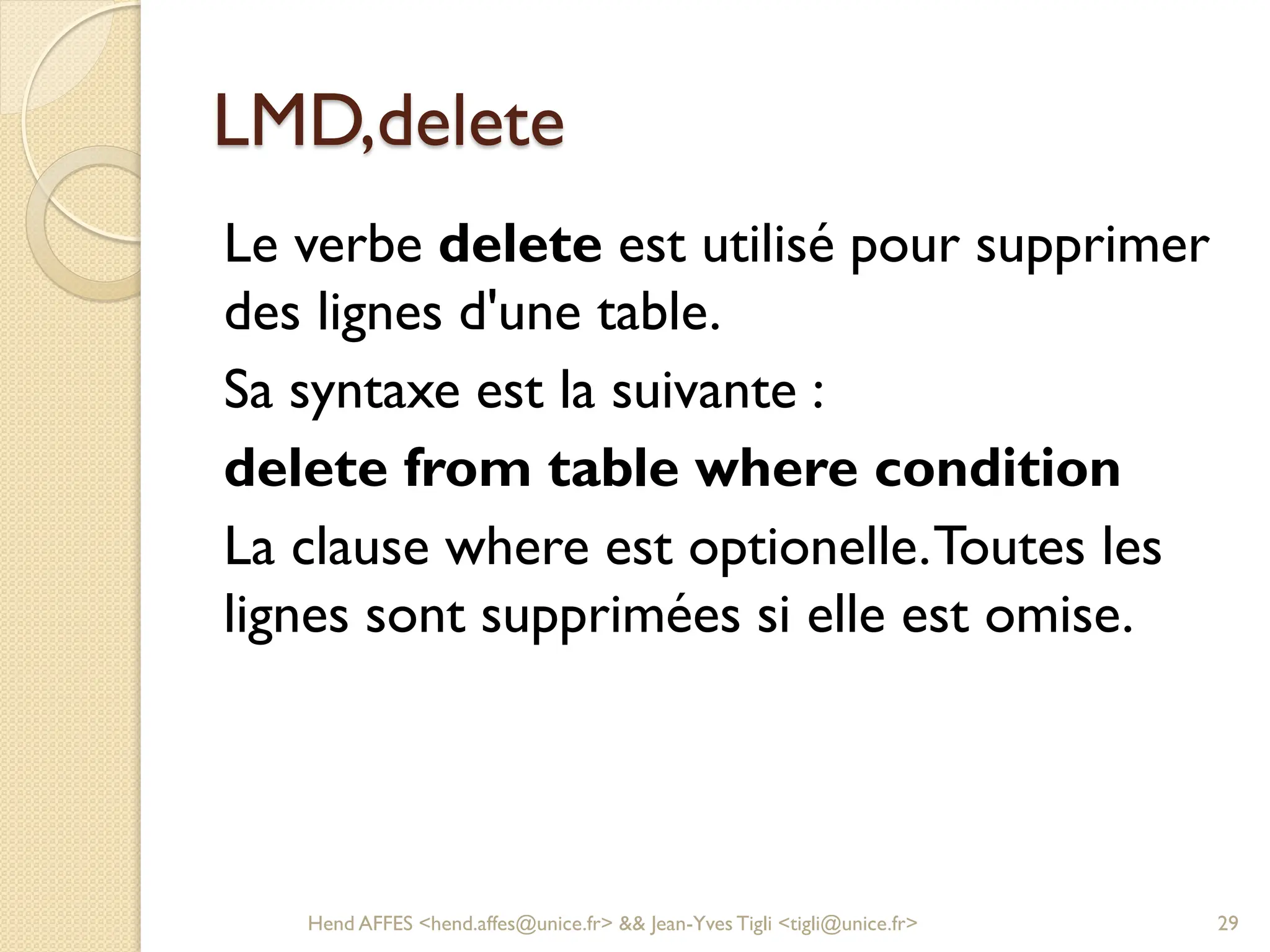 LMD,delete
Le verbe delete est utilisé pour supprimer
des lignes d'une table.
Sa syntaxe est la suivante :
delete from table where condition
La clause where est optionelle.Toutes les
lignes sont supprimées si elle est omise.
Hend AFFES <hend.affes@unice.fr> && Jean-Yves Tigli <tigli@unice.fr> 29
 