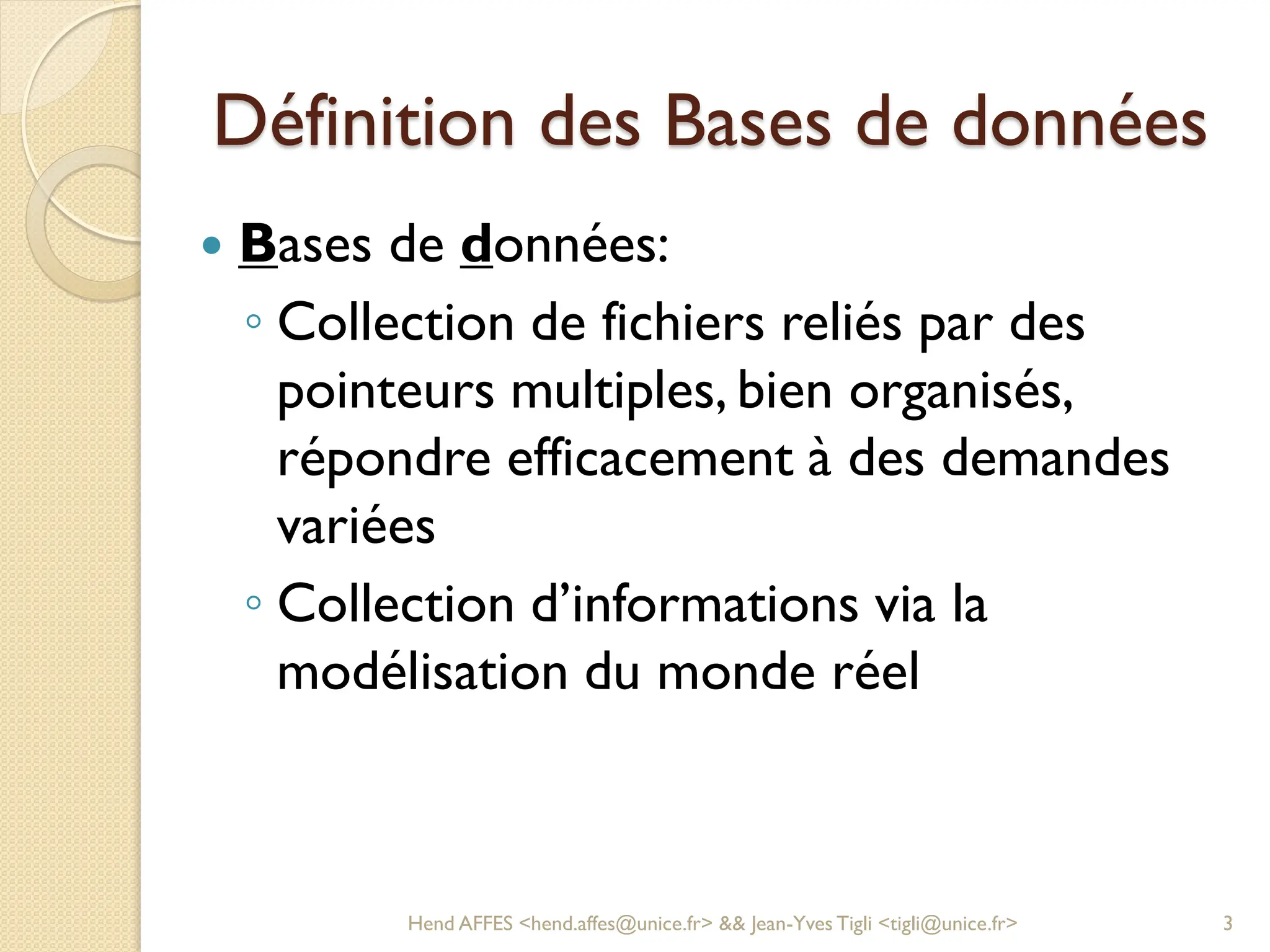 Définition des Bases de données
 Bases de données:
◦ Collection de fichiers reliés par des
pointeurs multiples, bien organisés,
répondre efficacement à des demandes
variées
◦ Collection d’informations via la
modélisation du monde réel
Hend AFFES <hend.affes@unice.fr> && Jean-Yves Tigli <tigli@unice.fr> 3
 