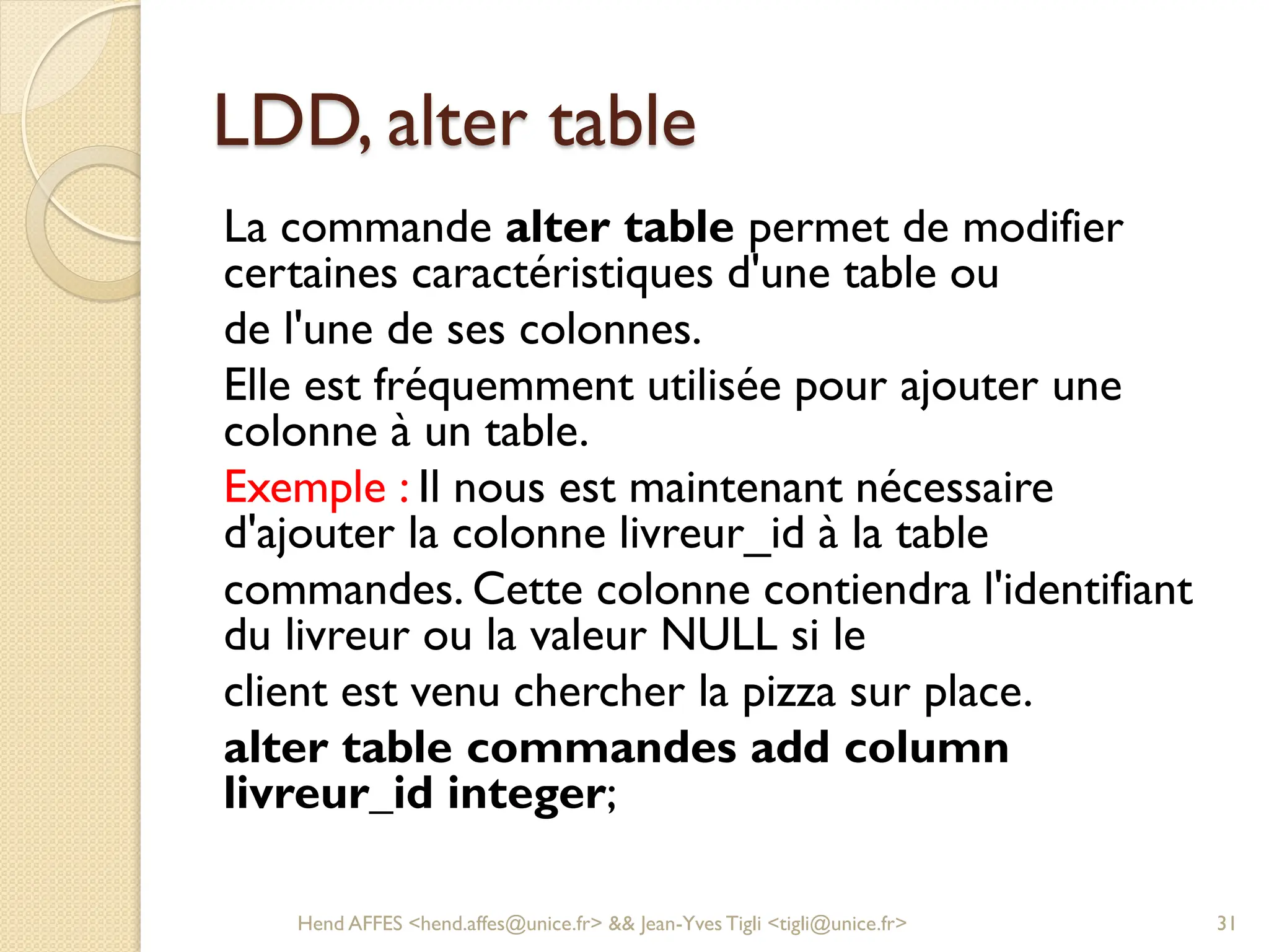 LDD, alter table
La commande alter table permet de modifier
certaines caractéristiques d'une table ou
de l'une de ses colonnes.
Elle est fréquemment utilisée pour ajouter une
colonne à un table.
Exemple : Il nous est maintenant nécessaire
d'ajouter la colonne livreur_id à la table
commandes. Cette colonne contiendra l'identifiant
du livreur ou la valeur NULL si le
client est venu chercher la pizza sur place.
alter table commandes add column
livreur_id integer;
Hend AFFES <hend.affes@unice.fr> && Jean-Yves Tigli <tigli@unice.fr> 31
 
