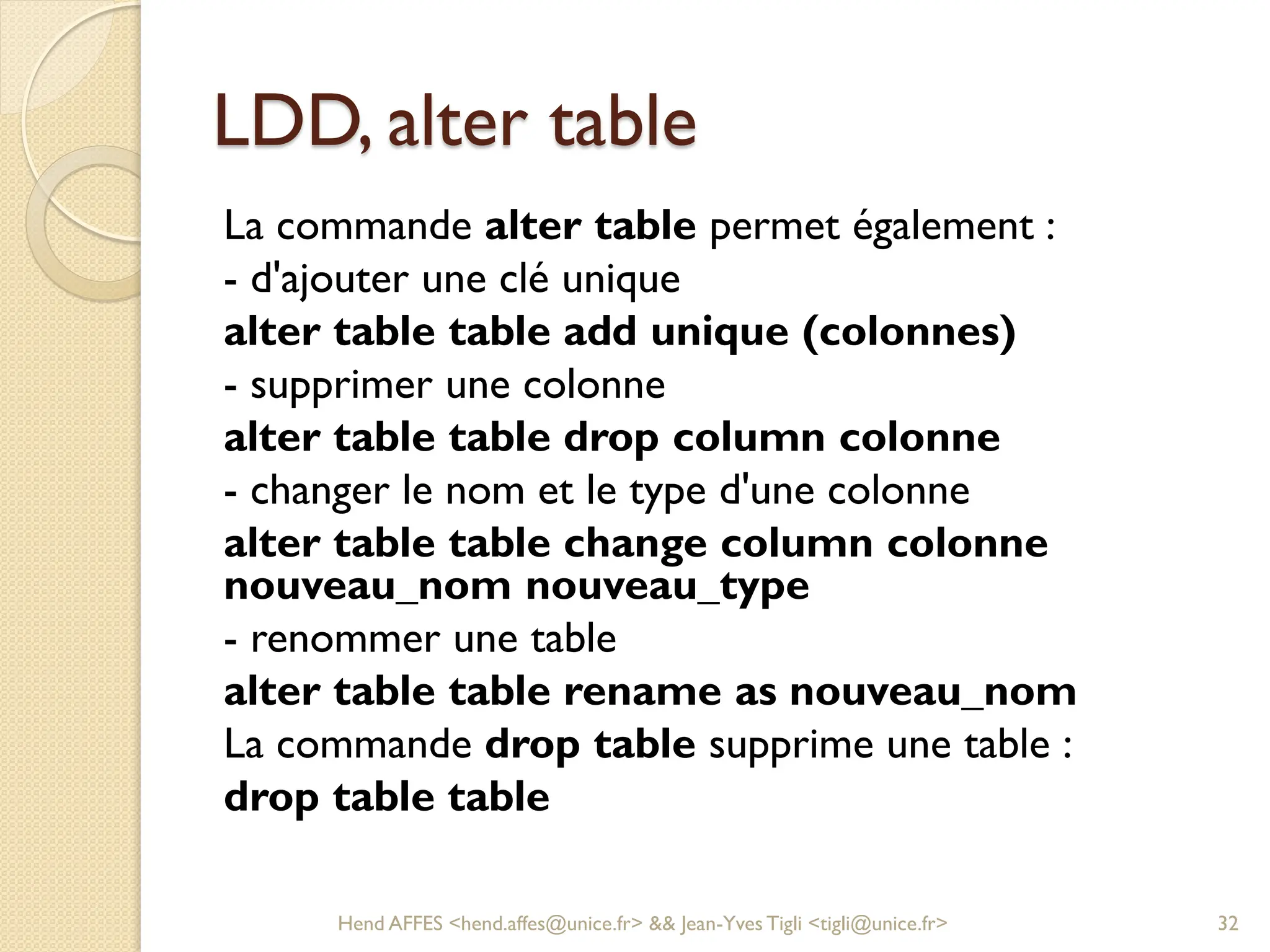 LDD, alter table
La commande alter table permet également :
- d'ajouter une clé unique
alter table table add unique (colonnes)
- supprimer une colonne
alter table table drop column colonne
- changer le nom et le type d'une colonne
alter table table change column colonne
nouveau_nom nouveau_type
- renommer une table
alter table table rename as nouveau_nom
La commande drop table supprime une table :
drop table table
Hend AFFES <hend.affes@unice.fr> && Jean-Yves Tigli <tigli@unice.fr> 32
 