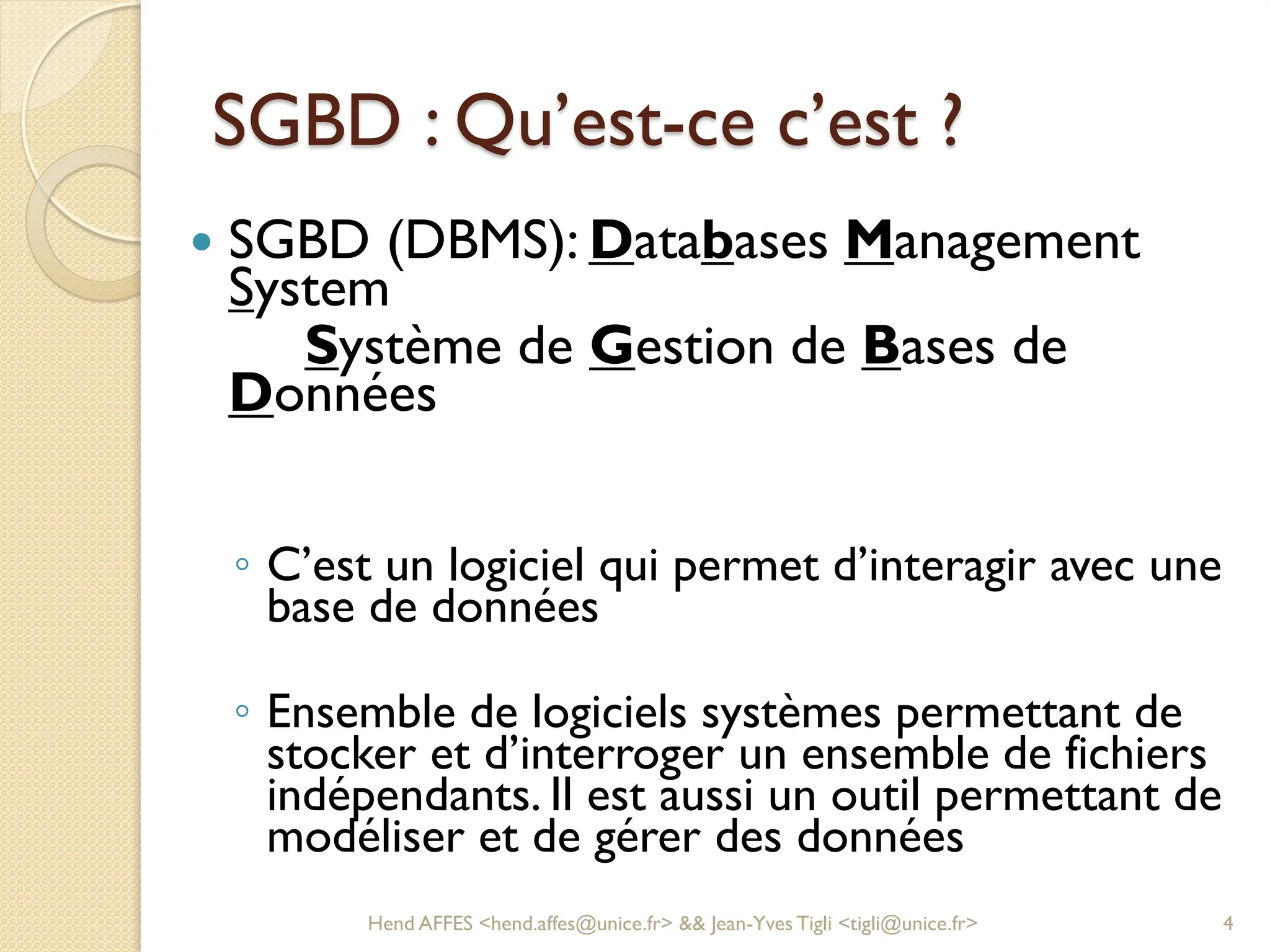 SGBD : Qu’est-ce c’est ?
 SGBD (DBMS): Databases Management
System
Système de Gestion de Bases de
Données
◦ C’est un logiciel qui permet d’interagir avec une
base de données
◦ Ensemble de logiciels systèmes permettant de
stocker et d’interroger un ensemble de fichiers
indépendants. Il est aussi un outil permettant de
modéliser et de gérer des données
Hend AFFES <hend.affes@unice.fr> && Jean-Yves Tigli <tigli@unice.fr> 4
 