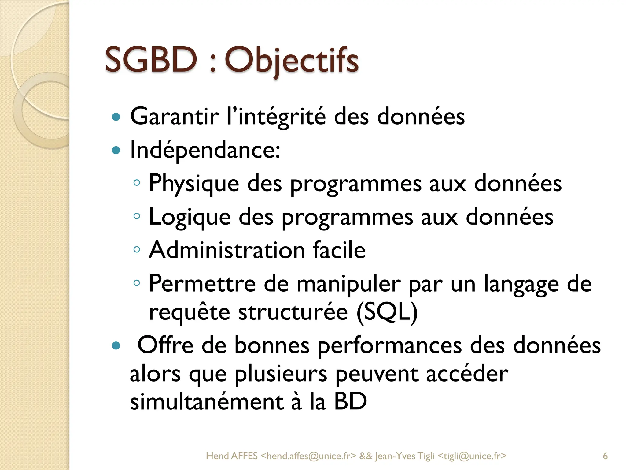 SGBD : Objectifs
 Garantir l’intégrité des données
 Indépendance:
◦ Physique des programmes aux données
◦ Logique des programmes aux données
◦ Administration facile
◦ Permettre de manipuler par un langage de
requête structurée (SQL)
 Offre de bonnes performances des données
alors que plusieurs peuvent accéder
simultanément à la BD
Hend AFFES <hend.affes@unice.fr> && Jean-Yves Tigli <tigli@unice.fr> 6
 