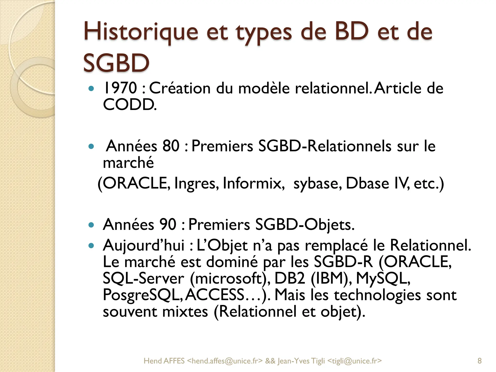 Historique et types de BD et de
SGBD
 1970 : Création du modèle relationnel.Article de
CODD.
 Années 80 : Premiers SGBD-Relationnels sur le
marché
(ORACLE, Ingres, Informix, sybase, Dbase IV, etc.)
 Années 90 : Premiers SGBD-Objets.
 Aujourd’hui : L’Objet n’a pas remplacé le Relationnel.
Le marché est dominé par les SGBD-R (ORACLE,
SQL-Server (microsoft), DB2 (IBM), MySQL,
PosgreSQL,ACCESS…). Mais les technologies sont
souvent mixtes (Relationnel et objet).
Hend AFFES <hend.affes@unice.fr> && Jean-Yves Tigli <tigli@unice.fr> 8
 