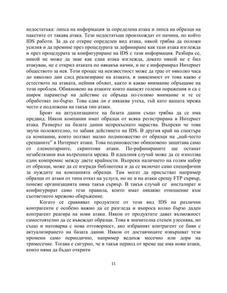 недостатъка: липса на информация за определена атака и липса на образци на
пакетите от такава атака. Тези недостатъци произхождат от начина, по който
IDS работи. За да се открие определен вид атака, някой трябва да положи
усилия и да премине през процедурата за дефиниране как тази атака изглежда
и през процедурата за конфигуриране на IDS с тази информация. Разбира се,
никой не може да знае как една атака изглежда, докато някой не е бил
атакуван, не е открил атаката по някакъв начин, и не е информирал Интернет
обществото за нея. Този процес на неизвестност може да трае от няколко часа
до няколко дни след реализиране на атаката, в зависимост от това какво е
естеството на атаката, нейния обхват, както и какво внимание обръщаме на
този проблем. Обикновено на атаките които нанасят големи поражения и са с
широк параметър на действие се обръща по-голямо внимание и те се
обработват по-бързо. Това едва ли е някаква утеха, тъй като вашата мрежа
често е подложена на такъв тип атаки.
      Броят на актуализациите на базата данни също трябва да се има
предвид. Някои компании имат образци от всяка регистрирана в Интернет
атака. Размерът на базата данни непрекъснато нараства. Въпреки че това
звучи положително, то забавя действието на IDS. В другия край на спектъра
са компании, които ползват малко подмножество от образци на „най-често
срещаните” в Интернет атаки. Това подмножество обикновено защитава само
от елементарните, скриптови атаки. По-рафинираните ще останат
незабелязани във вътрешната мрежа. В идеалния случай може да се използва
един компромис между двете крайности. Въпреки наличието на голям набор
от образци, може да се изгради библиотека и да се включат само специфични
за нуждите на компанията образци. Там могат да присъстват например
образци от атаки от типа отказ на услуга, но не и на атаки срещу FTP сървър,
понеже организацията няма такъв сървър. В такъв случай се инсталират и
конфигурират само тези правила, които имат някакво отношение към
съответното мрежово обкръжение.
      Когато се сравняват продуктите от този вид IDS на различни
контрагенти е особено важно да се разгледа и въпроса колко бързо даден
контрагент реагира на нови атаки. Някои от продуктите дават възможност
самостоятелно да се въвеждат образци. Това в значителна степен улеснява, но
също и натоварва с нова отговорност, ако избраният контрагент се бави с
актуализирането на базата данни. Някои от доставчиците извършват тези
промени само периодично, например веднъж месечно или дори на
тримесечие. Тогава е сигурно, че в такъв период от време ще има нови атаки,
които няма да бъдат открити

                                     11
 