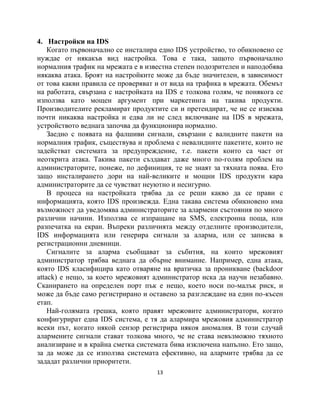 4. Настройки на IDS
    Когато първоначално се инсталира едно IDS устройство, то обикновено се
нуждае от някакъв вид настройка. Това е така, защото първоначално
нормалния трафик на мрежата е в известна степен подозрителен и наподобява
някаква атака. Броят на настройките може да бъде значителен, в зависимост
от това какви правила се проверяват и от вида на трафика в мрежата. Обемът
на работата, свързана с настройката на IDS е толкова голям, че понякога се
използва като мощен аргумент при маркетинга на такива продукти.
Производителите рекламират продуктите си и претендират, че не се изисква
почти никаква настройка и едва ли не след включване на IDS в мрежата,
устройството веднага започва да функционира нормално.
    Заедно с появата на фалшиви сигнали, свързани с валидните пакети на
нормалния трафик, съществува и проблема с невалидните пакетите, които не
задействат системата за предупреждение, т.е. пакети които са част от
неоткрита атака. Такива пакети създават даже много по-голям проблем на
администраторите, понеже, по дефиниция, те не знаят за тяхната поява. Ето
защо инсталирането дори на най-великите и мощни IDS продукти кара
администраторите да се чувстват неуютно и несигурно.
    В процеса на настройката трябва да се реши какво да се прави с
информацията, която IDS произвежда. Една такава система обикновено има
възможност да уведомява администраторите за алармени състояния по много
различни начини. Използва се изпращане на SMS, електронна поща, или
разпечатка на екран. Въпреки различията между отделните производители,
IDS информацията или генерира сигнали за аларма, или се записва в
регистрационни дневници.
    Сигналите за аларма съобщават за събития, на които мрежовият
администратор трябва веднага да обърне внимание. Например, една атака,
която IDS класифицира като отваряне на вратичка за проникване (backdoor
attack) е нещо, за което мрежовият администратор иска да научи незабавно.
Сканирането на определен порт пък е нещо, което носи по-малък риск, и
може да бъде само регистрирано и оставено за разглеждане на един по-късен
етап.
    Най-голямата грешка, която правят мрежовите администратори, когато
конфигурират една IDS система, е тя да алармира мрежовия администратор
всеки път, когато някой сензор регистрира някоя аномалия. В този случай
алармените сигнали стават толкова много, че не става невъзможно тяхното
анализиране и в крайна сметка системата бива изключена напълно. Ето защо,
за да може да се използва системата ефективно, на алармите трябва да се
зададат различни приоритети.
                                    13
 