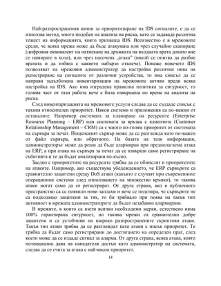 Най-разпространения начин за приоритизиране на IDS сигналите, е да се
използва метод, много подобен на анализа на риска, като се задаваде различна
тежест на информацията, която прихваща IDS. Всеизвестно е в мрежовите
среди, че всяка мрежа може да бъде атакувана или чрез случайно сканиране
(цифровия еквивалент на натискане на дръжката на входната врата докато вие
се намирате в хола), или чрез насочена „атака” (някой се опитва да разбие
вратата и да избяга с каквото набързо отвлече). Понеже повечето IDS
позволяват на мрежовия администратор да настройва различни нива на
регистриране на сигналите от различни устройства, то има смисъл да се
направи задълбочена инвентаризация на мрежовите активи преди всяка
настройка на IDS. Ако има изградена правилна политика за сигурност, то
голяма част от тази работа вече е била извършена по време на анализа на
риска.
   След инвентаризацията на мрежовите услуги следва да се създаде списък с
техния относителен приоритет. Някои системи и приложения са по-важни от
останалите. Например системата за планиране на ресурсите (Enterprise
Resource Planning – ERP) или системата за връзка с клиентите (Customer
Relationship Management – CRM) са с много по-голям приоритет от системата
на сървъра за печат. Пощенският сървър може да се разглежда като по-важен
от файл сървъра, или обратното. На базата на тази информация,
администраторът може да реши да бъде алармиран при предполагаема атака
на ERP, а при атака на сървъра за печат да се извърши само регистриране на
събитията и те да бъдат анализирани по-късно.
   Заедно с приоритетите на ресурсите трябва да се обмислят и приоритетите
на атаките. Например, ако съществува убедеждението, че ERP сървърите са
сравнително защитени срещу DoS атаки (какъвто е случаят при съвременните
операционни системи след използването на множество кръпки), то такива
атаки могат само да се регистрират. От друга страна, ако в публичното
пространство са се появили нови заплахи и вече се подозира, че сървърите не
са подходящо защитени за тях, то би трябвало при поява на такъв тип
активност в мрежата администраторите да бъдат незабавно алармирани.
   В мрежите, в които са взети всички необходими мерки, естествено няма
100% гарантирана сигурност, но такива мрежи са сравнително добре
защитени и са устойчиви на широко разпространените скриптови атаки.
Такъв тип атаки трябва да се разглеждат като атаки с нисък приоритет. Те
трябва да бъдат само регистрирани до достигането на определен праг, след
което може да се издаде сигнал за аларма. От друга страна, всяка атака, която
потенциално дава на нападателя достъп като администратор на системата,
следва да се счита за атака с най-висок приоритет.
                                     14
 