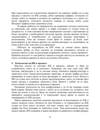 При определянето на относителния приоритет на алармите трябва да се има
предвид и мястото на IDS сензора, който прихваща трафика. Сигналите от
сензор, който се намира в сегмента на сървърите естествено са с много по-
висок приоритет, отколкото сигналите идващи от сензор, който следи
Интернет трафика извън защитната стена.
      И накрая, работата по приоритетите на алармените сигнали значително
се опростява, ако самата мрежа е в добро състояние от гледна точка на
сигурността. А това означава всички операционни системи и приложения да
бъдат осигурени с необходимите последни кръпки, всички процеси да бъдат
документирани и потребителите да използват разумно криптиране и
автентикация. Това ще позволи голям брой от атаките да бъдат само
регистрирани и ще намали времето на администраторите за анализиране на
атаки, които и без това вече са се провалили.
      Работата по настройката на IDS може да отнеме много време.
Системата трябва да бъде научена да игнорира фалшивите сигнали от
валидни пакети и само да регистрира алармените сигнали с нисък приоритет.
Крайният резултат от тази работа е кратък и сигурен преглед на заплахите, на
които е изложена мрежата и които са успешно отблъснати.

5. Разполагане на IDS в мрежата
   Местата, където се поставят IDS в мрежата, зависят от броя на
устройствата, които са в наличност. Например, ако има само една IDS
система, най-разумно е да се постави между външните маршрутизатори и
защитната стена. Такова разположение гарантира, че целият трафик ще бъде
проверяван за атаки преди да бъде филтриран от защитната стена. Идеята е
IDS да служи като система за ранно предупреждение, която да показва пред
какви заплахи е изправена защитната стена. Винаги е хубаво да се знае,
когато някой се опитва да се промъкне в мрежата.
   Основният недостатък на тази конфигурация е, че тя ще генерира голям
брой аларми. Понеже няма метод, с който да се установи със сигурност, кои
атаки ще успеят и кои не, броят на атаките увеличава чувствителността на
мрежовите администратори и те изразходват много време за анализ на
генерираните от IDS доклади.
   Някои привеждат различни разумни аргументи за разположени на IDS в
самата защитна стена. Логиката на тази позиция е, че управлението на IDS
тогава ще бъде много по-лесно, тъй като голяма част от подозрителния
трафик ще бъде блокиран от защитната стена. Така разположена вътре във
вашата мрежа, IDS извършва и важна проверка на правилното конфигуриране

                                     15
 