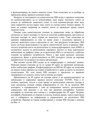 и функциониране на самата защитна стена. Това позволява да се разбере за
проведени срещу мрежата успешни атаки.
   Въпреки че поставянето на самостоятелна IDS вътре в мрежата позволява
на администраторите да се концентрират само върху заплахите, които са
успели да заобиколят защитната стена, то тези администратори имат вече
само ограничен поглед върху това, което се случва извън тяхната мрежа. Те
няма да узнават например за атаките, които се провеждат срещу самата
защитна стена.
   Понеже една самостоятелна станция за управление може да обработва
сигналите от много сензори, то често се използва конфигурация, при която се
поставят сензори от двете страни на защитната стена. Това позволява да
сравним информацията за това на какви атаки е подложена мрежата и
доколко защитната стена я предпазва от тях. Ако ресурсите позволяват, IDS
могат да бъдат разположени и на други стратегически места в мрежата. Най-
честите вторични места на разполагане са демилитаризираната зона (DMZ) и
сегментите, където са разположени сървърите. Когато се иска максимално
наблюдение на трафика, може да се разположи IDS и в сегментите с работни
станции на крайните потребители. Както е при всяко решение засягащо
сигурността, броят и разположението на IDS сензорите следва да отразява
приоритетите за сигурност на самата организация.
   Във всички случаи IDS следва да се конфигурират в „невидим” режим.
Невидим режим означава да не се задава IP адрес на мрежовия контролер,
който наблюдава трафика. Конфигурирането на IDS без IP адрес не позволява
на никого извън мрежата да открие устройството и дори да научи за неговото
съществуване. По този начин IDS сензорът е предпазен от мрежови
сканирания и от атаките, които той се опитва да открие.
   Премахването на IP адреса на сензора пречи и на администраторите да
наблюдават и управляват процеса (когато използват TCP/IP). Това е от
особено значение, когато в една мрежа са разположени няколко сензора и
една централна станция събира информацията от тях. За да защитим IDS
сензорите, и едновременно с това да извършваме тяхното дистанционно
управление, най разумно е да има два мрежови интерфейса. Единият
интерфейс се използва като сензор и е конфигуриран без IP адрес. Вторият
интерфейс обикновено се свързва в отделна локална мрежа, чиято единствена
цел е събирането на информация и управлението на различните IDS
устройства. Пример на такава конфигурация с четири IDS сензора е показан
на Фиг. 4.


                                    16
 