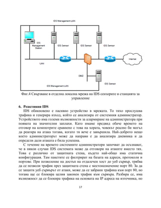 Фиг.4 Свързване в отделна локална мрежа на IDS сензорите и станцията за
                               управление

6. Реактивни IDS
   IDS обикновено е пасивно устройство в мрежата. То тихо прослушва
трафика и генерира изход, който се анализира от системния администратор.
Устройството има големи възможности за алармиране на администратора при
появата на значителни заплахи. Като имаме предвид обаче времето на
отговор на компютрите сравнено с това на хората, човекът реално би могъл
да реагира на атака тогава, когато тя вече е завършила. Най-доброто нещо
което администраторът може да направи е да анализира дневника и да
определи дали атаката е била успешна.
   С течение на времето системните администратори започват да осъзнават,
че в някои случаи IDS системата може да отговори на атаките вместо тях.
Това е различно от защитната стена, където най-общо има статична
конфигурация. Там пакетите се филтрират на базата на адреси, протоколи и
портове. При позволение на достъп на отдалечен хост до уеб сървър, трябва
да се позволи трафик през защитната стена с местоназначение порт 80. За да
се защити уеб сървърът от атаки, може да се забрани трафика към порт 80, но
тогава ще се блокира целия законен трафик към сървъра. Разбира се, има
възможност да се блокира трафика на основата на IP адреса на източника, но

                                    17
 