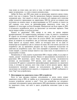 това може да стане само, ако вече се знае, че някой е използвал определен
адрес за нападение , т.е. вече е имало успешна атака.
   Добре би било, ако IDS сама може да организира защитата срещу атаки,
които току що е открила. Това би премахнало бавната човешка реакция от
затворения кръг. Ако някой се опита да атакува уеб сървъра като използва
добре познатото прекосяване на директории, IDS би могла да изпрати към
източника на атаката пакет за преустановяване на TCP сесията от името на
уеб сървъра, след което да преконфигурира защитната стена така, че
трафикът от този адрес да бъде блокиран. Нападателят ще бъде спрян от IDS,
а останалите потребители могат да продължат да използват мрежата. Това
звучи твърде хубаво, за да бъде истина.
   Идеята за „реактивна” IDS, макар и не нова, не среща широко
разпространение. От първостепенно значение е това, че пакети с подменени
IP адреси на източника (spoofed IP packets) могат да бъдат използвани за
провеждане на атаки от типа отказ на услуга (DoS). Ако потребител едно
реши да попречи на потребител две да използва определен мрежов ресурс,
може просто да създаде пакет, който да изглежда като че ли идва от
компютъра на потребител две и е начало на атака. По този начин достъпът на
потребител две до мрежовите ресурси ще бъде ограничен вследствие на
действия на потребител едно. Ако този сценарий се реализира в много по-
голям мащаб, с десетки хиляди пакети и ще стане всно, че възможността от
злоупотреба е голяма.
   Независимо от това, идеята за реактивни IDS е твърде добра, за да умре от
такива „малки” технически пречки. Някои от предложените възможности за
реактивни IDS включват, както беше споменато по-горе, възможността
активно да възстановяват TCP връзки, като сами изпращат пакети с
подменени IP адреси и динамично преконфигурират правилата на защитната
стена, в отговор на заплаха, като това става в почти реално време. Други
възможности включват спиране на изпълнението на процес в хост,
заключване на потребителски акаунти, и изпращане на SNMP съобщения от
типа “trap” към устройствата.

7. Интегриране на защитната стена с IDS устройство
   Като се има предвид взаимно допълващите се роли, които играят
защитната стена и IDS, не трябва да се изненадваме, че производителите са
създали устройства „всичко в едно”. Този тип устройства със сигурност
улесняват интеграцията между реактивните IDS приложения и приложенията
на защитната стена, тъй като и двете устройства използват един и същ
хардуер.
                                     18
 