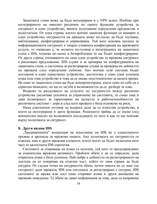 Защитната стена може да бъде интегрирана и с VPN шлюз. Изобщо при
интегрирането на няколко различни по своите функции устройства за
сигурност в едно устройство, винаги получаваме определени предимства и
недостатъци. От една страна, когато всички защитни функции се намират в
едно устройство, сигурността на мрежата може по-лесно да бъде тествана,
наблюдавана, конфигурирана и управлявана. Тъй като основна заплаха за
информационната сигурност е твърде сложната конфигурация на мрежовите
услуги, то очевидно е, че колкото по-голяма е интеграцията на защитната
стена с IDS, толкова по-лесно и безпроблемно те ще бъдат конфигурирани.
От друга страна, уповаването на само едно устройство за мрежова сигурност
е рисковано предложение. IDS служи и за проверка на конфигурацията на
защитната стена, а системата за регистриране служи за проверка на дейността
на мрежата след определени събития. Ако всички тези системи бъдат
поставени в едно единствено устройство, достатъчна е само една успешна
атака към това устройство и това да се окаже опустошително за цялата мрежа.
Не само че защитната стена ще бъде компрометирана, което само по себе си е
сериозен инцидент, но ще се загуби и възможността да се разбере за това.
   Въпреки че разделянето на услугите по сигурността между различни
устройства увеличава усилията за управление на системите, то също така и
дава възможност за гарантиране на целостта и работоспособността на
различните системи – дори и след като мрежата е била изложена на риск.
   Няма еднозначен отговор на въпроса дали да се използва устройство, в
което са интегрирани и двете функции. Решението трябва да се вземе след
внимателен анализ на възможните последиците от него и как то ще повлияе
върху политиката за сигурност.

8. Други видове IDS
   „Традиционната” концепция на използване на IDS не е единственото
оръжие в арсенала за мрежова защита. Ако политиката по сигурността го
изисква, има и други мрежови елементи, които могат да бъдат включени като
част от цялостната IDS стратегия.
   Системите за откриване на атаки са полезни, тъй като те предупреждават
за съмнителна мрежова активност. Проблем обаче е да се определи, дали
откритата атака е била успешна. Най-добре е дейността по регистрирането на
достъпа да се извършва на отделен хост, който от своя страна да бъде
сигурен. От гледна точка на сигурността обаче, почти никога не се знае със
сигурност дали мрежата, IDS или системата за регистриране е сигурна. IDS
системите за мрежа или хост само откриват атаки и други аномалии на
мрежово поведение. Те обаче не дават информация за това, дали са направени
                                    19
 
