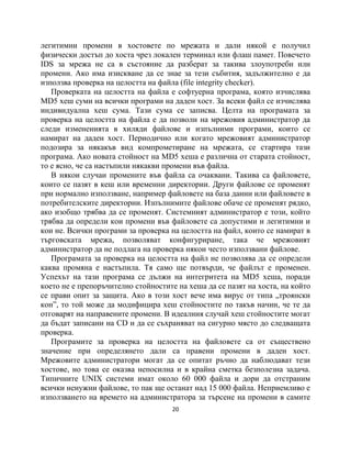 легитимни промени в хостовете по мрежата и дали някой е получил
физически достъп до хоста чрез локален терминал или флаш памет. Повечето
IDS за мрежа не са в състояние да разберат за такива злоупотреби или
промени. Ако има изискване да се знае за тези събития, задължително е да
използва проверка на целостта на файла (file integrity checker).
   Проверката на целостта на файла е софтуерна програма, която изчислява
MD5 хеш суми на всички програми на даден хост. За всеки файл се изчислява
индивидуална хеш сума. Тази сума се записва. Целта на програмата за
проверка на целостта на файла е да позволи на мрежовия администратор да
следи измененията в хиляди файлове и изпълними програми, които се
намират на даден хост. Периодично или когато мрежовият администратор
подозира за някакъв вид компрометиране на мрежата, се стартира тази
програма. Ако новата стойност на MD5 хеша е различна от старата стойност,
то е ясно, че са настъпили някакви промени във файла.
   В някои случаи промените във файла са очаквани. Такива са файловете,
които се пазят в кеш или временни директории. Други файлове се променят
при нормално използване, например файловете на база данни или файловете в
потребителските директории. Изпълнимите файлове обаче се променят рядко,
ако изобщо трябва да се променят. Системният администратор е този, който
трябва да определи кои промени във файловете са допустими и легитимни и
кои не. Всички програми за проверка на целостта на файл, които се намират в
търговската мрежа, позволяват конфигуриране, така че мрежовият
администратор да не подлага на проверка някои често използвани файлове.
   Програмата за проверка на целостта на файл не позволява да се определи
каква промяна е настъпила. Тя само ще потвърди, че файлът е променен.
Успехът на тази програма се дължи на интегритета на MD5 хеша, поради
което не е препоръчително стойностите на хеша да се пазят на хоста, на който
се прави опит за защита. Ако в този хост вече има вирус от типа „троянски
кон”, то той може да модифицира хеш стойностите по такъв начин, че те да
отговарят на направените промени. В идеалния случай хеш стойностите могат
да бъдат записани на CD и да се съхраняват на сигурно място до следващата
проверка.
   Програмите за проверка на целостта на файловете са от съществено
значение при определянето дали са правени промени в даден хост.
Мрежовите администратори могат да се опитат ръчно да наблюдават тези
хостове, но това се оказва непосилна и в крайна сметка безполезна задача.
Типичните UNIX системи имат около 60 000 файла и дори да отстраним
всички ненужни файлове, то пак ще останат над 15 000 файла. Неприемливо е
използването на времето на администратора за търсене на промени в самите
                                     20
 