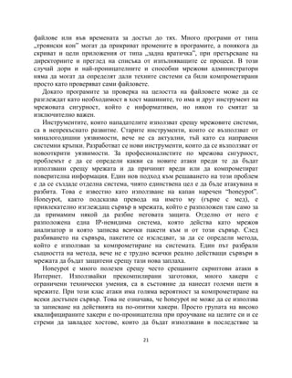 файлове или във времената за достъп до тях. Много програми от типа
„троянски кон” могат да прикриват промените в програмите, а понякога да
скриват и цели приложения от типа „задна вратичка”, при претърсване на
директориите и преглед на списъка от изпълняващите се процеси. В този
случай дори и най-проницателните и способни мрежови администратори
няма да могат да определят дали техните системи са били компрометирани
просто като проверяват сами файловете.
   Докато програмите за проверка на целостта на файловете може да се
разглеждат като необходимост в хост машините, то има и друг инструмент на
мрежовата сигурност, който е информативен, но някои го смятат за
изключително важен.
   Инструментите, които нападателите използват срещу мрежовите системи,
са в непрекъснато развитие. Старите инструменти, които се възползват от
миналогодишни уязвимости, вече не са актуални, тъй като са направени
системни кръпки. Разработват се нови инструменти, които да се възползват от
новооткрити уязвимости. За професионалистите по мрежова сигурност,
проблемът е да се определи какви са новите атаки преди те да бъдат
използвани срещу мрежата и да причинят вреди или да компрометират
поверителна информация. Един нов подход към решаването на този проблем
е да се създаде отделна система, чиято единствена цел е да бъде атакувана и
разбита. Това е известно като използване на капан наречен “honeypot”.
Honeypot, както подсказва превода на името му (гърне с мед), е
привлекателно изглеждащ сървър в мрежата, който е разположен там само за
да примамим някой да разбие неговата защита. Отделно от него е
разположена една IP-невидима система, която действа като мрежов
анализатор и която записва всички пакети към и от този сървър. След
разбиването на сървъра, пакетите се изследват, за да се определи метода,
който е използван за компрометиране на системата. Един път разбрали
същността на метода, вече не е трудно всички реално действащи сървъри в
мрежата да бъдат защитени срещу тази нова заплаха.
   Honeypot е много полезен срещу често срещаните скриптови атаки в
Интернет. Използвайки прекомпилирани заготовки, много хакери с
ограничени технически умения, са в състояние да нанесат големи щети в
мрежите. При този клас атаки има голяма вероятност за компрометиране на
всеки достъпен сървър. Това не означава, че honeypot не може да се използва
за записване на действията на по-опитни хакери. Просто групата на високо
квалифицираните хакери е по-проницателна при проучване на целите си и се
стреми да завладее хостове, които да бъдат използвани в последствие за

                                    21
 