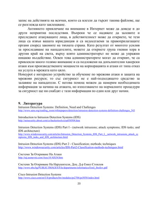 запис на действията на всички, които са влезли да търсят такива файлове, ще
се разглежда като заклещване.
      Активното привличане на внимание в Интернет може да доведе и до
други неприятни последствия. Въпреки че се надявате да заловите и
преследвате атакуващите лица, в действителност може да откриете, че тези
лица са извън вашата юрисдикция и са недосегаеми за правоприлагащите
органи според законите на тяхната страна. Като резултат от многото усилия
за проследяване на нападателите, можете да откриете група гневни хора в
другия край на света, върху която администраторът не може да упражни
никакво въздействие. Освен това администраторите могат да открият, че са
привлекли много голямо внимание и са подложени на допълнителни хакерски
атаки към производствените мощности на корпорацията и атаки от типа отказ
на услуга в мрежата като цяло.
Honeypot е интересно устройство за обучение по мрежови атаки и защита на
мрежови ресурси; то със сигурност не е най-подходящото средство за
залавяне на нападатели. С негова помощ можем да намерим необходимата
информация за начина на атаката, но използването на нормалните процедури
за сигурност ще ни снабдят с тази информация по един или друг начин.


9. Литература
Intrusion Detection Systems: Definition, Need and Challenges
http://www.sans.org/reading_room/whitepapers/detection/intrusion-detection-systems-definition-challenges_343

Introduction to Intrusion Detection Systems (IDS)
http://netsecurity.about.com/cs/hackertools/a/aa030504.htm

Intrusion Detection Systems (IDS) Part I - (network intrusions; attack symptoms; IDS tasks; and
IDS architecture)
http://www.windowsecurity.com/articles/Intrusion_Detection_Systems_IDS_Part_I__network_intrusions_attack_sy
mptoms_IDS_tasks_and_IDS_architecture.html

Intrusion Detection Systems (IDS) Part 2 - Classification; methods; techniques
http://www.windowsecurity.com/articles/IDS-Part2-Classification-methods-techniques.html

Системи За Откриване На Атаки
http://tuj.asenevtsi.com/Asec10/AIS34.htm

Системи За Откриване На Нарушители, Доц. Д-р Емил Стоилов
http://www.nbu.bg/PUBLIC/IMAGES/File/departments/informatics/Emil_Stoilov.pdf

Cisco Intrusion Detection Systems
http://www.cisco.com/en/US/products/hw/modules/ps2706/ps5058/index.html

                                                       23
 