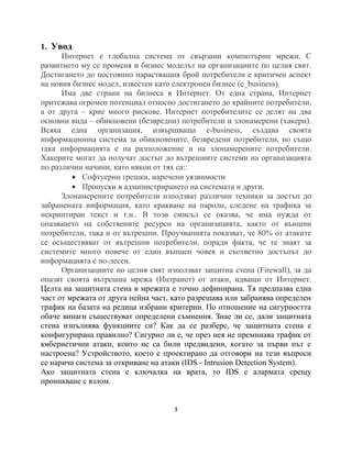 1. Увод
      Интернет е глобална система от свързани компютърни мрежи. С
развитието му се променя и бизнес моделът на организациите по целия свят.
Достигането до постоянно нарастващия брой потребители е критичен аспект
на новия бизнес модел, известен като електронен бизнес (e_business).
      Има две страни на бизнеса в Интернет. От една страна, Интернет
притежава огромен потенциал относно достигането до крайните потребители,
а от друга – крие много рискове. Интернет потребителите се делят на два
основни вида – обикновени (безвредни) потребители и злонамерени (хакери).
Всяка една организация, извършваща e-business, създава своята
информационна система за обикновените, безвредени потребители, но също
така информацията е на разположение и на злонамерените потребители.
Хакерите могат да получат достъп до вътрешните системи на организацията
по различни начини, като някои от тях са::
          Софтуерни грешки, наречени уязвимости
          Пропуски в администрирането на системата и други.
      Злонамерените потребители използват различни техники за достъп до
забранената информация, като кракване на пароли, следене на трафика за
некриптиран текст и т.н.. В този смисъл се оказва, че има нужда от
опазването на собствените ресурси на организацията, както от външни
потребители, така и от вътрешни. Проучванията показват, че 80% от атаките
се осъществяват от вътрешни потребители, поради факта, че те знаят за
системите много повече от един външен човек и съответно достъпът до
информацията е по-лесен.
      Организациите по целия свят използват защитна стена (Firewall), за да
опазят своята вътрешна мрежа (Интранет) от атаки, идващи от Интернет.
Целта на защитната стена в мрежата е точно дефинирана. Тя предпазва една
част от мрежата от друга нейна част, като разрешава или забранява определен
трафик на базата на редица избрани критерии. По отношение на сигурността
обаче винаги съществуват определени съмнения. Знае ли се, дали защитната
стена изпълнява функциите си? Как да се разбере, че защитната стена е
конфигурирана правилно? Сигурно ли е, че през нея не преминава трафик от
кибернетични атаки, които не са били предвидени, когато за първи път е
настроена? Устройството, което е проектирано да отговори на тези въпроси
се нарича система за откриване на атаки (IDS - Intrusion Detection System).
Ако защитната стена е ключалка на врата, то IDS е алармата срещу
проникване с взлом.


                                     3
 