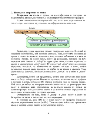 2. Подходи за откриване на атаки
     Откриване на атаки е процес на идентификация и реагиране на
подозрителна дейност, насочена към компютърните или мрежовите ресурси.
     Атака е всяко несанкционирано действие, което води до реализация на
заплаха чрез използване на уязвимост на информационната система.




      Защитната стена е мрежовия елемент осигуряващ защитата. В случай че
защитата е преодоляна, IDS включва алармата. Това, което IDS се опитва да
прави, е оценка на всеки от милионите пакети които наблюдава в режим на
нормална работа. За всеки пакет, който се разглежда, логиката на IDS
определя дали пакетът е „добър” (с други думи такъв, какъвто нормално се
среща в мрежата) или „лош” пакет. В този случай „лош” може да означава
виртуално всякакъв, но обикновено се приема, че това е пакет, който
независимо поради какви причини, не трябва да се среща в мрежата. Това
дори може да означава, че пакетът нормално е „добър”, но е видян в „лошо”
време.
      Дейностите, които IDS предприема, когато види добър или лош пакет
могат да бъдат най-различни. Понеже се предпола, че голяма част от трафика
в мрежата е добър, нормално IDS обръща внимание само на лошите пакети.
IDS може да избере да игнорира напълно лошия пакет, да регистрира този
пакет в дневника като предложение за по-късен анализ от страна на
администратора, или да включи аларма и да извести всички определени за
целта лица, че такъв пакет е открит в мрежата.
      Определянето на това, какво е „добър” и „лош” пакет е обект на
безкрайни дискусии и множество патенти и продукти.
      В основата си, една IDS не е нищо повече от програма специално
обучена да разпознава пакети (sniffer). Тази програма наблюдава преносната
среда и записва всички пакети за допълнителен анализ.


                                    4
 