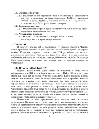 2.1. Блокиране на атаки
     2.1.1. Реализира се на следващия етап и се прилага в класическите
          системи за откриване на атаки (например, RealSecure компании
          Internet Security Systems), защитни стени и т.н. Недостатък –
          атаките могат да бъдат реализирани повторно.
  2.2. Откриване на атаки
     2.2.1. Осъществява се чрез търсене на уязвимости, които могат да бъдат
          използвани за реализация на атака.
  2.3. Регистриране на атаки
     2.3.1. Откриват се завършили атаки и чрез анализът им се
          предотвратява повторната им реализация.

3. Типове IDS
     В повечето случаи IDS е комбинация от няколко продукта. Частта,
която прихваща пакетите в един сегмент на локалната мрежа се нарича
сензор. Сензорите изпращат данните към IDS устройство, в което е
разположена централна база данни. Една база данни е в състояние да
наблюдава дейността на множество сензори, обикновено 10 до 20. Тя може да
бъде разположена на сървър или отделен хост и включва конзола за
управление.

   3.1. IDS за хост (Host-Based IDS)
      Първият голям избор, който трябва да направим, и който засяга
ефективността на IDS, е да изберем вида на самата IDS – IDS за хост (Host-
Based IDS) или IDS за мрежа (Network–Based IDS). Както подсказва името,
IDS за хост е система, която се намира на отделен хост в мрежата. Нейната
задача е да открива само атаки насочени към този конкретен хост.
Предимството на системата е, че може да се има голяма степен на доверие в
нея, както и информация за всяка атака предприета към дадения хост.
Обикновено трафикът към даден хост е подмножество на трафика в цялата
мрежа, което позволява ефективно да се изгради система от разпределени IDS
с по-голяма вероятност на откриване на атаките именно поради малкия и
специфичен трафик към конкретните хостове.
      Независимо от това предимство, тези системи имат и редица
недостатъци. На първо място, те са зависими от операционната система на
хоста. За хетерогенните мрежи това означава множество различни IDS, което
води до по-големи административни разходи. Това е особено вярно в случая,
когато трябва да се покрият с този тип системи всички потребителски
работни станции в мрежата. Възникват и проблеми със самото наблюдение на
                                    5
 