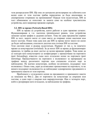 тези разпределени IDS. Ще има ли централно регистриране на събитията или
всеки един от тези хостове трябва периодично да бъде анализиран за
своевременно откриване на прониквания? Поради тези недостатъци, IDS за
хост обикновено се използват за защита само на особено чувствителни
устройства, като например мрежови сървъри.

   3.2. IDS за мрежа (Network-Based IDS)
      IDS за мрежа са устройства, които работят в един мрежови сегмент.
Функциониращи в т.н. хаотичен (promiscuous) режим, тези устройства
записват целия трафик в дадения сегмент. Това им дава предимство спрямо
IDS за хост, защото могат от едно място да откриват атаки насочени към
много хостове. Освен това една или две IDS за мрежа могат много по-лесно
да бъдат наблюдавани, отколкото десетки или стотици IDS за хостове.
Тези системи имат и редица недостатъци. Първият от тях е, че повечето
мрежи са комутируеми (switched). За да могат IDS за мрежа да функционират
правилно, те трябва да имат достъп до целия мрежови трафик. Това може да
се осигури като комутаторите се конфигурират с пренасочване на портовете
(port forwarding), известно също като огледално копие на портовете (port
mirroring). Пренасочването на портовете е възможност за препращане на
трафика между различните портове към специално отделен порт за
наблюдение. Не всички комутатори, особено по-евтините, поддържат тази
възможност. Освен това, дори да позволяват пренасочване на портовете, те не
винаги поддържат възможността да наблюдават едновременно предаваните и
приеманите пакети от тези портове.
      Проблемите с огледалните копия на предаваните и приеманите пакети
са показани на Фиг.2. Два от портовете на комутатора са свързани към
хостове, а един порт е свързан към маршрутизатора. Има и четвърти порт,
който е резервиран като огледален, за наблюдение на трафика.




                                     6
 