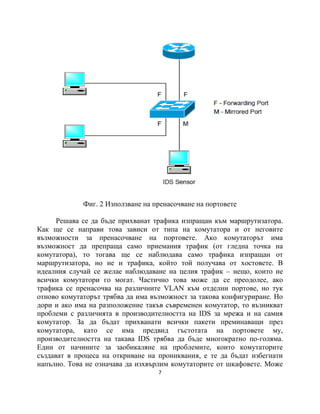 Фиг. 2 Използване на пренасочване на портовете

      Решава се да бъде прихванат трафика изпращан към маршрутизатора.
Как ще се направи това зависи от типа на комутатора и от неговите
възможности за пренасочване на портовете. Ако комутаторът има
възможност да препраща само приемания трафик (от гледна точка на
комутатора), то тогава ще се наблюдава само трафика изпращан от
маршрутизатора, но не и трафика, който той получава от хостовете. В
идеалния случай се желае наблюдаване на целия трафик – нещо, които не
всички комутатори го могат. Частично това може да се преодолее, ако
трафика се пренасочва на различните VLAN към отделни портове, но тук
отново комутаторът трябва да има възможност за такова конфигуриране. Но
дори и ако има на разположение такъв съвременен комутатор, то възникват
проблеми с различията в производителността на IDS за мрежа и на самия
комутатор. За да бъдат прихванати всички пакети преминаващи през
комутатора, като се има предвид гъстотата на портовете му,
производителността на такава IDS трябва да бъде многократно по-голяма.
Един от начините за заобикаляне на проблемите, които комутаторите
създават в процеса на откриване на прониквания, е те да бъдат избегнати
напълно. Това не означава да изхвърлим комутаторите от шкафовете. Може
                                   7
 