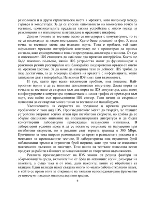 разположен и в други стратегически места в мрежата, като например между
сървъра и комутатора. За да се улесни използването на множество точки за
тестване, производителите предлагат такива устройства с много гнезда за
разклонения и в изпълнение за вграждане в мрежовите шкафове.
      Докато точките за тестване лесно се интегрират с комутаторите, то те
не са подходящи за някои инсталации. Както беше показано на фиг. 3, една
точка за тестване заема два изходни порта. Това е проблем, тъй като
нормалният мрежови интерфейсен контролер не е проектиран да приема
сигнала, като едновременно с това го препредава, анализира и записва. От тук
и изискването IDS станцията да има поне два мрежови интерфейса. Както ще
бъде показано по-късно, някои IDS устройства могат да функционират в
реактивен режим ресетирайки или блокирайки подозрителни връзки от името
на мрежови хостове. За да може да извършва тази си дейност, IDS трябва да
знае достатъчно, за да асоциира трафика на връзката с информацията, която
записва по двата интерфейса. Не всички IDS имат тази възможност.
      И тук, както при всеки технически проблем, има решение. Най-
простият начин е да се използва допълнителен комутатор. Двата порта на
точката за тестване се свързват към два порта на IDS комутатора, след което
конфигурираме в комутатора пренасочване и целия трафик се прехвърля към
порт, към който сме присъединили IDS сензор. Този начин на свързване
позволява да се свързват много точки за тестване и е мащабируем.
      Увеличението на скоростта на предаване в мрежата увеличава
проблемите с този вид IDS. Производителите могат да твърдят, че техните
устройства откриват всички атаки при гигабитови скорости, но трябва да се
обърне специално внимание на специализираната литература и да бъдат
консултирани лаборатории провеждащи независими изпитания. В
лабораторни условия може и да се постигне откриване на нарушения при
гигабитови скорости, но в реалния свят горната граница е 300 Mbps.
Причините за това широко разминаване се крият в разпалената реклама и в
методите на провежданите тестове. В лабораторията има ограничен брой
наблюдавани връзки и ограничен брой портове, като при това се използват
максимални дължини на пакетите. Този начин на тестване позволява всеки
продукт да работи в близост до максималните си теоретични възможности.
      Реалната производителност на IDS зависи от редица фактори на
обкръжаващата среда, включително от броя на активните сесии, размерът на
пакетите, а също така и от това, дали пакетите, които се обработват са
валидни. Един валиден пакет създава много по-малко работа отколкото пакет,
в който се прави опит за откриване на някакви непоследователни фрагменти
от повече от няколко милиона активни връзки.
                                     9
 