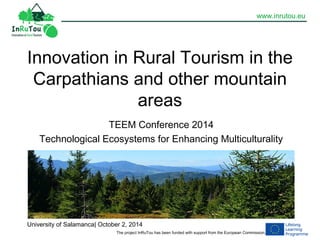 www.inrutou.eu 
Innovation in Rural Tourism in the 
Carpathians and other mountain 
areas 
TEEM Conference 2014 
Technological Ecosystems for Enhancing Multiculturality 
University of Salamanca| October 2, 2014 
The project InRuTou has been funded with support from the European Commission. 
 