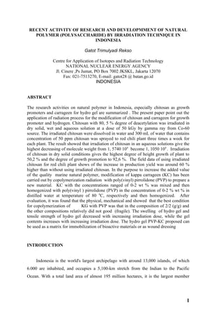 RECENT ACTIVITY OF RESEARCH AND DEVELOPMMENT OF NATURAL
   POLYMER (POLYSACCHARIDE) BY IRRADIATION TECHNIQUE IN
                         INDONESIA

                                Gatot Trimulyadi Rekso

              Centre for Application of Isotopes and Radiation Technology
                     NATIONAL NUCLEAR ENERGY AGENCY
               Jl. Cinere ,Ps Jumat, PO Box 7002 JKSKL, Jakarta 12070
                    Fax: 021-7513270, E-mail: gatot28 @ batan.go.id
                                      INDONESIA


ABSTRACT

The research activities on natural polymer in Indonesia, especially chitosan as growth
promoters and carrageen for hydro gel are summarized . The present paper point out the
application of radiation process for the modification of chitosan and carrageen for growth
promoter and hydrogen. Chitosan with 80, 5 % degree of deacetylation was irradiated in
dry solid, wet and aqueous solution at a dose of 50 kGy by gamma ray from Co-60
source. The irradiated chitosan were dissolved in water and 300 mL of water that contains
concentration of 50 ppm chitosan was sprayed to red chili plant three times a week for
each plant. The result showed that irradiation of chitosan in an aqueous solutions give the
highest decreasing of molecule weight from 1, 5740 104 become 1, 1050 104 . Irradiation
of chitosan in dry solid conditions gives the highest degree of height growth of plant to
50,2 % and the degree of growth promotion to 92,6 %. The field data of using irradiated
chitosan for red chili plant shows of the increase in production yield was around 60 %
higher than without using irradiated chitosan. In the purpose to increase the added value
of the quality marine natural polymer, modification of kappa carrageen (KC) has been
carried out by copolymerization radiation with poly(vinyl) pirrolidone (PVP) to prepare a
new material. KC with the concentrations ranged of 0-2 wt % was mixed and then
homogenized with poly(vinyl ) pirrolidone (PVP) in the concentration of 0-2 % wt % in
distilled water at temperature of 80 0C, respectively and then homogenized. After
evaluation, it was found that the physical, mechanical and showed that the best condition
for copolymerization of        KG with PVP was that in the composition of 2/2 (g/g) and
the other compositions relatively did not good (fragile). The swelling of hydro gel and
tensile strength of hydro gel decreased with increasing irradiation dose, while the gel
contents increases with increasing irradiation dose. The hydro gel PVP-KC proposed can
be used as a matrix for immobilization of bioactive materials or as wound dressing



INTRODUCTION


     Indonesia is the world's largest archipelago with around 13,000 islands, of which
6.000 are inhabited, and occupies a 5,100-km stretch from the Indian to the Pacific
Ocean. With a total land area of almost 195 million hectares, it is the largest member




                                                                                         1
 