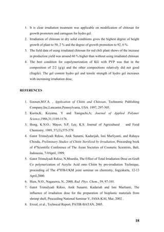 1. It is clear irradiation treatment was applicable on modification of chitosan for
     growth promoters and carrageen for hydro gel.
  2. Irradiation of chitosan in dry solid conditions gives the highest degree of height
     growth of plant to 50, 2 % and the degree of growth promotion to 92, 6 %.
  3. The field data of using irradiated chitosan for red chili plant shows of the increase
     in production yield was around 60 % higher than without using irradiated chitosan
  4. The best condition for copolymerization of KG with PVP was that in the
     composition of 2/2 (g/g) and the other compositions relatively did not good
     (fragile). The gel content hydro gel and tensile strength of hydro gel increases
     with increasing irradiation dose,


REFERENCES


  1. Goosen,M.F.A. , Application of Chitin and Chitosan, Technomic Publishing
     Company,Inc,Lancaster,Pennsylvania, USA. 1997, 297-305.
  2. Kurita,K; Koyama, Y and Taniguchi,A; Journal of Applied Polymer
     Science,1986,31,1169-1176.
  3. Hong, K.N.O.; Mayer, S.P, Lee, K.S. Journal of Agricultural               and Food
     Chemistry, 1989, 37,(3),575-579.
  4. Gatot Trimulyadi Rekso, Anik Sunarni, Kadarijah, Isni Marliyanti, and Rahayu
     Chosdu, Preliminary Studies of Chitin Sterilized by Irradiation, Proceeding book
     of 4thScientific Conference of The Asian Societies of Cosmetic Scientists, Bali,
     Indonesia, 7-9April, 1999.
  5. Gatot Trimulyadi Rekso, N,Msurdia, The Effect of Total Irradiation Dose on Graft
     Co polymerization of Acrylic Acid onto Chitin by pre-irradiation Technique,
     proceeding of The 4thITB-UKM joint seminar on chemistry, Jogyakarta, 12-13
     April,2000.
  6. Hien, N.O., Nagasawa, N., 2000, Rad. Phys. Chem., 59, 97-101.
  7. Gatot Trimulyadi Rekso, Anik Sunarni, Kadariah and Isni Marlianti, The
     influence of irradiation dose for the preparation of bioplastic materials from
     shrimp shell, Proceeding National Seminar V, JASA-KAI, Mar, 2002 .
  8. Erizal, et al., Technical Report, PATIR-BATAN, 2005.



                                                                                       18
 