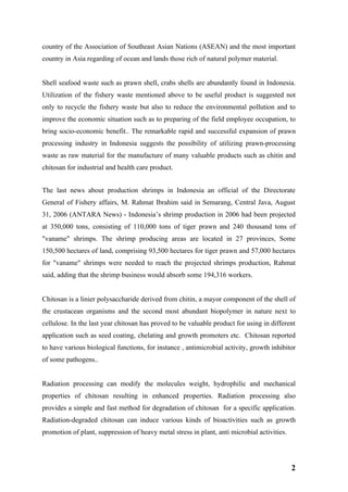 country of the Association of Southeast Asian Nations (ASEAN) and the most important
country in Asia regarding of ocean and lands those rich of natural polymer material.


Shell seafood waste such as prawn shell, crabs shells are abundantly found in Indonesia.
Utilization of the fishery waste mentioned above to be useful product is suggested not
only to recycle the fishery waste but also to reduce the environmental pollution and to
improve the economic situation such as to preparing of the field employee occupation, to
bring socio-economic benefit.. The remarkable rapid and successful expansion of prawn
processing industry in Indonesia suggests the possibility of utilizing prawn-processing
waste as raw material for the manufacture of many valuable products such as chitin and
chitosan for industrial and health care product.


The last news about production shrimps in Indonesia an official of the Directorate
General of Fishery affairs, M. Rahmat Ibrahim said in Semarang, Central Java, August
31, 2006 (ANTARA News) - Indonesia’s shrimp production in 2006 had been projected
at 350,000 tons, consisting of 110,000 tons of tiger prawn and 240 thousand tons of
"vaname" shrimps. The shrimp producing areas are located in 27 provinces, Some
150,500 hectares of land, comprising 93,500 hectares for tiger prawn and 57,000 hectares
for "vaname" shrimps were needed to reach the projected shrimps production, Rahmat
said, adding that the shrimp business would absorb some 194,316 workers.


Chitosan is a linier polysaccharide derived from chitin, a mayor component of the shell of
the crustacean organisms and the second most abundant biopolymer in nature next to
cellulose. In the last year chitosan has proved to be valuable product for using in different
application such as seed coating, chelating and growth promoters etc. Chitosan reported
to have various biological functions, for instance , antimicrobial activity, growth inhibitor
of some pathogens..


Radiation processing can modify the molecules weight, hydrophilic and mechanical
properties of chitosan resulting in enhanced properties. Radiation processing also
provides a simple and fast method for degradation of chitosan for a specific application.
Radiation-degraded chitosan can induce various kinds of bioactivities such as growth
promotion of plant, suppression of heavy metal stress in plant, anti microbial activities.




                                                                                             2
 