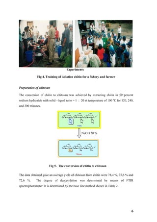Experiments

              Fig 4. Training of isolation chitin for a fishery and farmer


Preparation of chitosan

The conversion of chitin to chitosan was achieved by extracting chitin in 50 percent
sodium hydroxide with solid –liquid ratio = 1 : 20 at temperature of 100 0C for 120, 240,
and 300 minutes.




                                                NaOH 50 %




                       Fig 5. The conversion of chitin to chitosan

The data obtained gave an average yield of chitosan from chitin were 78,4 %, 75,6 % and
72,6 %.      The degree of deacetylation was determined by means of FTIR
spectrophotometer. It is determined by the base line method shown in Table 2.




                                                                                       6
 