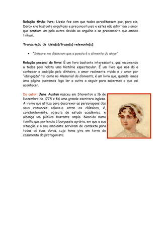 Relação título-livro: Lizzie fez com que todos acreditassem que, para ela,
Darcy era bastante orgulhoso e preconceituoso e estes não admitiam o amor
que sentiam um pelo outro devido ao orgulho e ao preconceito que ambos
tinham.

Transcrição de ideia(s)/frase(s) relevante(s):

   •   “Sempre me disseram que a poesia é o alimento do amor”

Relação pessoal do livro: É um livro bastante interessante, que recomendo
a todos pois relata uma história espectacular. É um livro que nos dá a
conhecer a ambição pelo dinheiro, o amor realmente vivido e o amor por
“obrigação” tal como no Memorial do Convento, é um livro que, quando lemos
uma página queremos logo ler a outra a seguir para sabermos o que vai
acontecer.

Do autor: Jane Austen nasceu em Steventon a 16 de
Dezembro de 1775 e foi uma grande escritora inglesa.
A ironia que utiliza para descrever as personagens dos
seus romances coloca-a entre os clássicos, é,
constantemente, objecto de estudo académico, e
alcança um público bastante amplo. Nascida numa
família que pertencia à burguesia agrária, em que a sua
situação e o seu ambiente serviram de contexto para
todas as suas obras, cujo tema gira em torno do
casamento da protagonista.
 