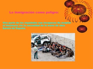 La inmigración como peligro:


Una parte de los españoles son incapaces de aceptar
el fenómeno sin la necesidad de la mano de obra
barata de España.
 