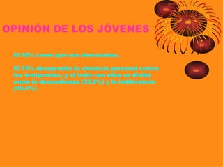 OPINIÓN DE LOS JÓVENES

 El 60% creen que son demasiados.

 El 70% desaprueba la violencia personal contra
 los inmigrantes, y el trato con ellos se divide
 entre la desconfianza (32,6%) y la indiferencia
 (20,4%).
 