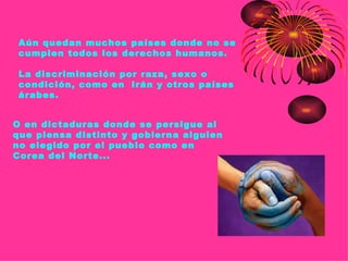 Aún quedan muchos países donde no se
 cumplen todos los derechos humanos.

 La discriminación por raza, sexo o
 condición, como en Irán y otros países
 árabes.


O en dictaduras donde se persigue al
que piensa distinto y gobierna alguien
no elegido por el pueblo como en
Corea del Norte...
 