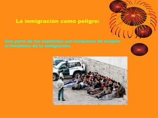 La inmigración como peligro:


Una parte de los españoles son incapaces de aceptar
el fenómeno de la inmigración.
 